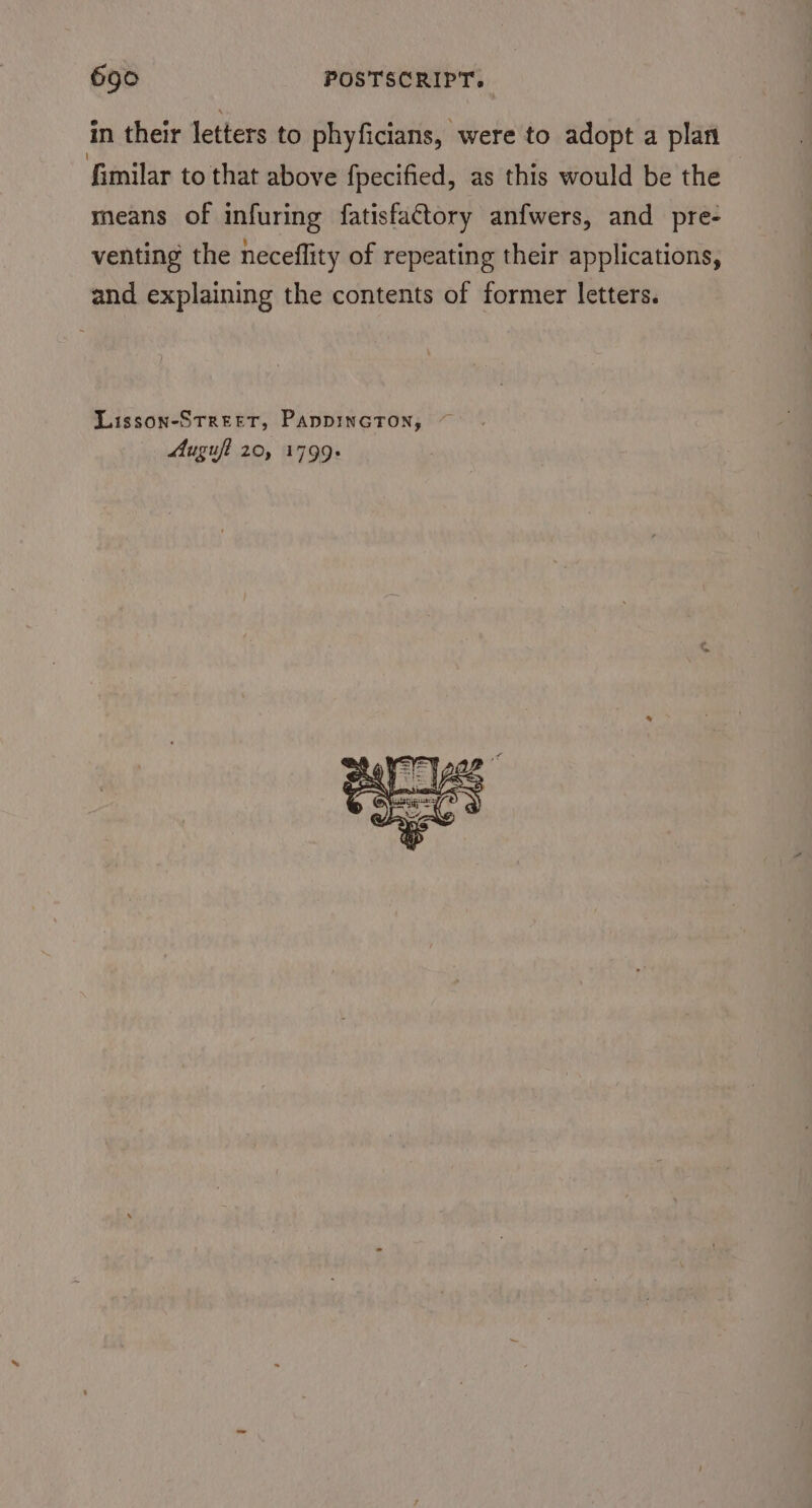in their letters to phyficians, were to adopt a plan fimilar to that above fpecified, as this would be the means of infuring fatisfactory anfwers, and pre- venting the neceflity of repeating their applications, and explaining the contents of former letters. Lisson-Street, PappincTon, Muguft 20, 1799+