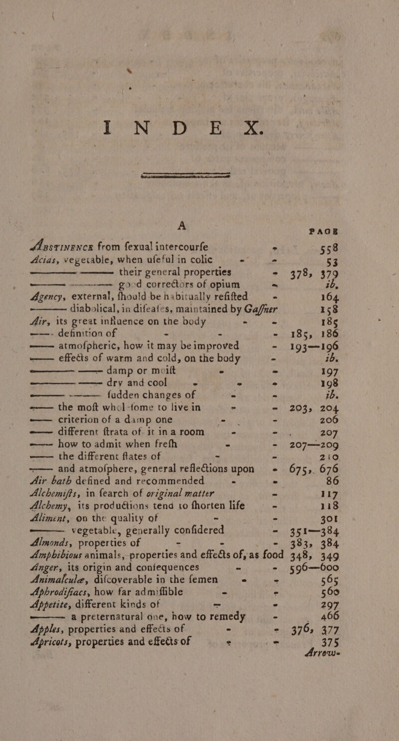 DN Le Sa ae A Aaastinence from fexual intercourfe ° Acias, vegetable, when ufeful in colic - - ee their general properties * -wneweeeee FOod correctors of opium ~ Agency, external, fhould be habitually refifted &gt; diabolical, in difeafes, maintained by Gaffer Mir, its great influence on the body - ~ ——- definition of - - - —— atmofpheric, how it may be improved —— effects of warm and cold, on the body — damp or moilt - ie —— dry and cool . - &gt; —_— -———- fudden changes of - - =-—— the moft whol-fome to live in “ - -——— criterion of a damp one ae - -—— different ftrata of it ina room - - -—— how to admit when frefh - - the different ftates of - and atmofphere, general reflections upon Air bath defined and recommended - Alchemifts, in {earch of original matter Alchemy, its produétions tend to fhorten life Aliment, ov the quality of vegetable, generally oalideren Almonds, properties of - Ampbibjous animals,-properties and effeats of, as food Anger, its origin and confequences es “ Animalcule, difcoverable in the femen — « Aphrodifiacs, how far admiffible - - Appetite, different kinds ot ~ 7 a preternatural one, how to remedy - Apples, properties and effects of = - Apricots, properties and effects of : 16. 2035 204 206 207 207—209 2:0 86 117 118 301 351-384 383, 384 348, 349
