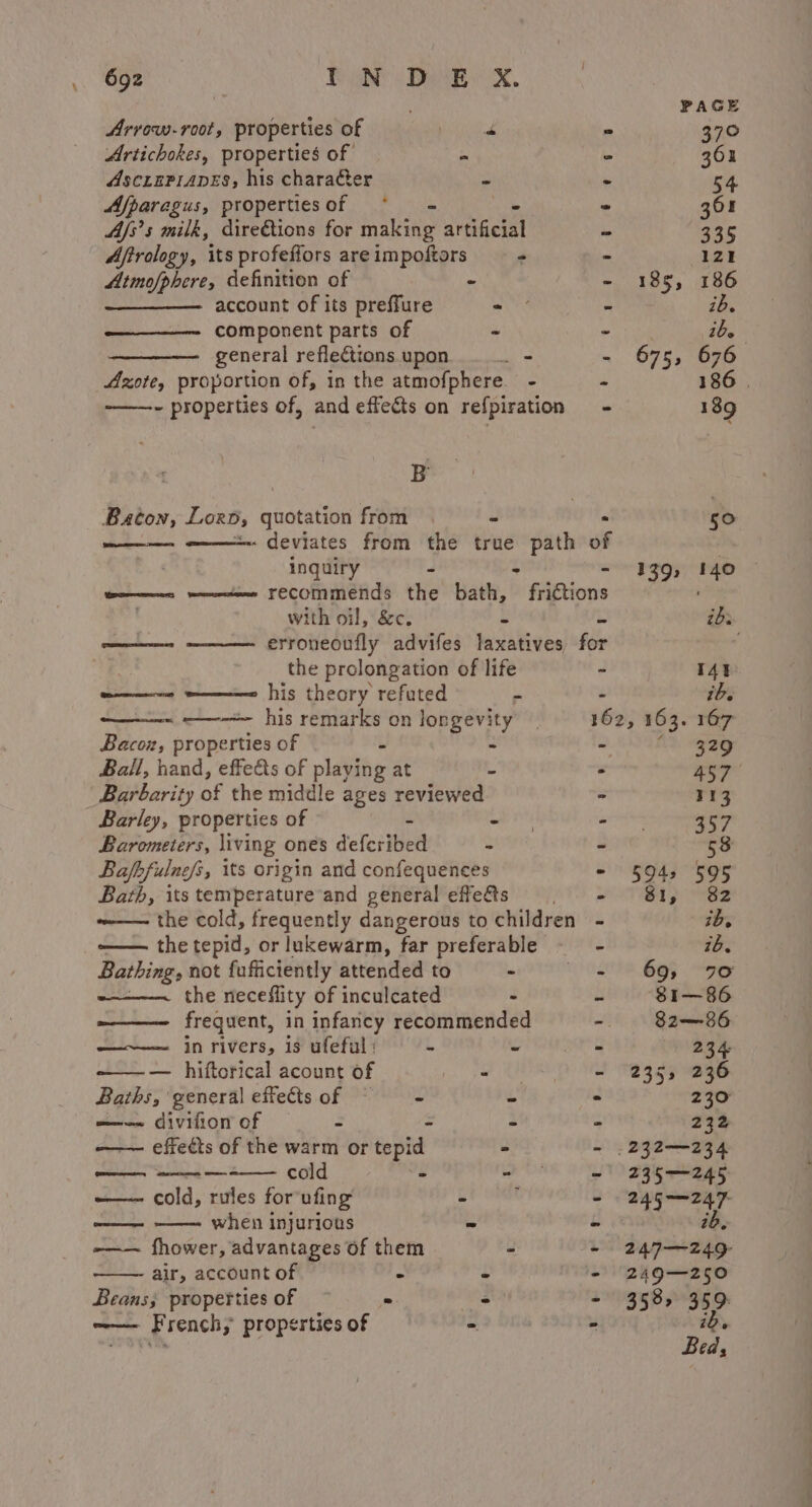 PAGE Arrow-root, properties of wet oe 5 370 Artichokes, properties of ie - 362 AscrePranes, his character - - 54 Afparagus, propertiesof ~ - 301 Ajs’s milk, diredtions for maine ariacial - gar Aftrology, its profeflors are impoftors - - 121 Atmofphere, definition of - - 185, 186 account of its preffure - - ib. component parts of - - ibe general reflections upon... - - 675, 676 core, proportion of, in the atmofphere. - - 186 | -——~- properties of, and effects on refpiration - 189 B Baton, Lox, crnotetion from 50 - deviates from the true path of inguiry - . 139, 140 tees mentee FECOMmends the bath, fittions with oil, &amp;c. - ibs ——- erroneoufly advifes laxatives for the prolongation of life - I4t we = his theory refuted a . ib. ——~ —--&gt; his remarks on longevity _ 162, 163. 167 Bacon, properties of ~ - 2. ag Ball, hand, effeds of plavibe at - . 457 Barbarity of the middle ages reviewed &gt; 113 Barley, properties of - - - 357 Barometers, living ones defcribed - - 58 Bafhfulne/s, its origin and confequences - 54 595 Barth, its temperature and general effe&amp;s a TAD ae ~—- the cold, frequently dangerous to children - ib. —— the tepid, or lukewarm, far preferable ib. Bathing, not fufficiently attended to - eT? 695 90 the neceflity of inculcated - - 81—86 frequent, in infancy recommended 82—86 —~—— in rivers, is ufeful ; - - - 234 — hiftorical acount of “ - 235, 236 Baths, general effectsof © - - &gt; 230 —--— divifion of - - - - 232 —— effects of the warm or tepid - - .232—-234 — ——- — cold - ‘ Mid We ——- cold, rules for ufing - . - 245—247 oe when injurious - - ib. -—— fhower, advantages of them - - 247—~—249- air, account of - - - 249—250 Beans; properties of “ bie: - 358, 359: —— French, properties of - . ib, Bed;