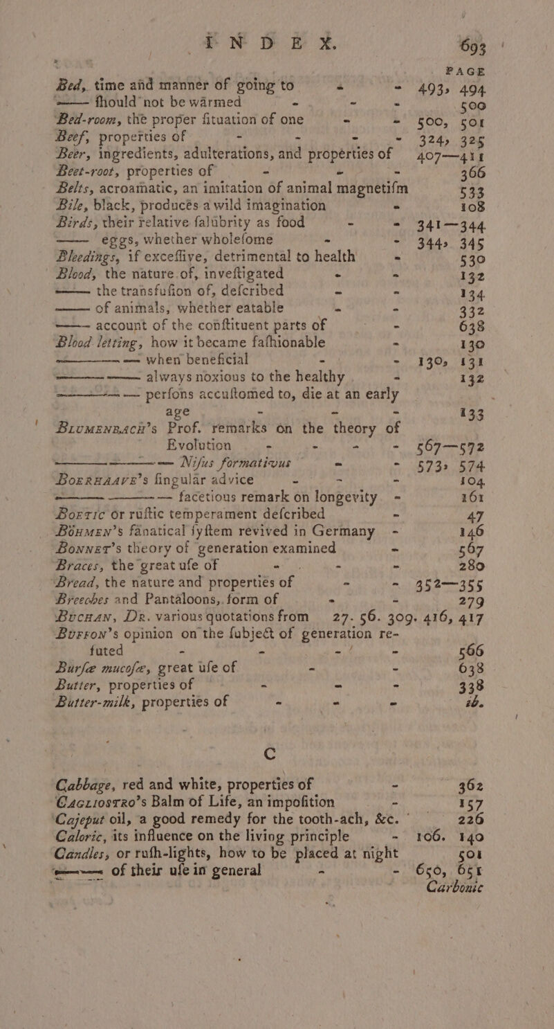Bed, time and manner of going to 4 : ‘—— fhould not be warmed “ - ds Bed-room, the proper fituation of one “ - Beef, properties of - - ‘ Beer, ingredients, adulterations, alia properties of Beet-root, properties of a - . Belts, acroamatic, an imitation of animal magnetifm Bile, black, preducés a wild imagination = Birds, their Frelative falubrity as food - - eggs, whether wholefome - : Bleedings, if exceflive, detrimental to health Blood, the nature.of, invettigated . i —— the transfufion of, defcribed ~ - of animals, whether eatable 5 - ——— account of the conftituent parts of = = = - Blood letting, how it became fafhionable - ~——————— — when beneficial f “ always noxious to the healthy - —-—- perfons accuftomed to, die at an early age z ae = Biromenzacn’s Prof. remarks on the theory of Evolution - ‘“ “ - -—— Nifus formativus “ - Borrnaave’ s fingular advice = - - a Ftabedous remark on longevity. - Boeric or ruftic temperament defcribed - Boéumen’s fanatical jyftem revived in Germany - Bonner’s theory of generation examined ~ Braces, the great ufe of mick, - - ‘Bread, the nature and properties of - - Breeches and Pantaloons,.form of &gt; ~ Bucnan, Dz. various quotations from 27. 56. Burron’s opinion on the fubject of generation re- futed . - we a Burfe mucofe, great ule of - ~ Butter, properties of - = | Butter-milk, properties of - - S Cc Cabbage, dea and white, properties of - Cczi0srRo’s Balm of Life, an impofition x Caloric, its influence on the liviog principle - Candles, or rufh-lights, how to be placed at night ‘—~— of their ule in general - - 693 PAGE 493» 494 500 500, 5or 324, 325 407—41 1 341-344 3442 345 530 132 134 332 638 130 1305 131 132 133 567—572 573&gt; 574 104, 161 47 146 567 280 352-355 cod 566 633 338 ib. 362 157 226 140 508 650, 65t Carbonic 106.