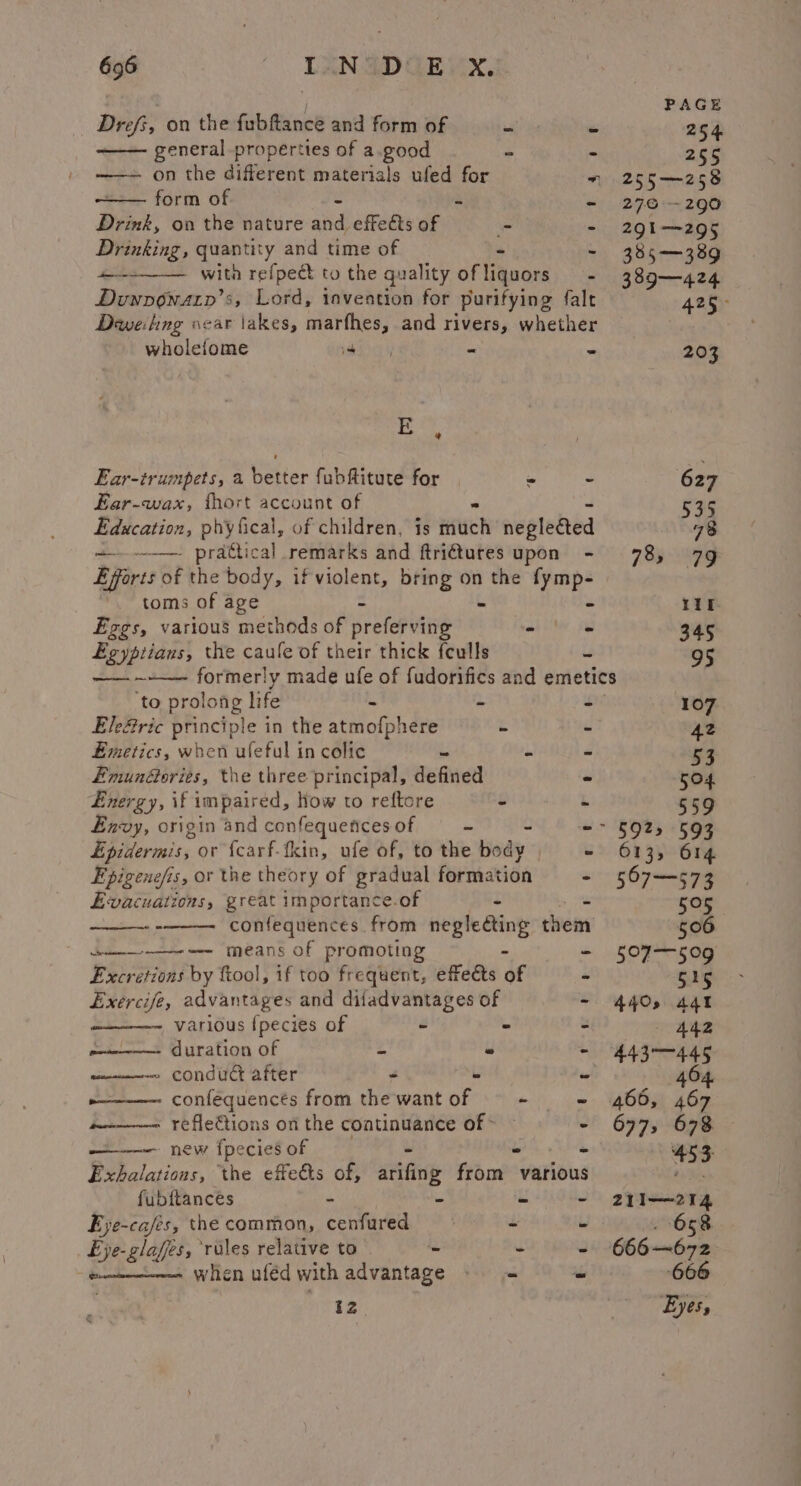 Drefs, on the fubftance and form of . general properties of a.good = on the different materials ufed for form of 2 Drink, on the nature aiid effects of - Drinking, quantity and time of with refpect to the quality of igoon - Duwnowaty’s, Lord, invention for purifying falt Deweling oear \akes, marfhes, and rivers, whether wholefome Hig | a = ere ee i, a Jy | am me nw E , Ear-trumpets, a better fubftitute for - - Ear-wax, fhort account of Education, phyfical, of children, is fifi nepleéted -—— prattical remarks and ftridtures upon - Efforts of the body, if violent, bring on the is toms of age - 559 5925 593 613, 614. 567-573 211—214 658 reir. 666 Eyes, Ezgs, various methods of preferving - = Egyptians, the caufe of their thick {culls us ee ig made ufe of fudorifics and emetics ‘to prolong life - - ri Ele@ric principle in the atmofphere - - Emetics, when ufeful in colic - * - Emun@oriés, the three principal, defined - Energy, if impaired, How to reftore i L Envy, origin and confequences of i a -- Epidermis, or {carf-tkin, ufe of, to the body y Epigenefis, or the theory of gradual formation - Evacuations, great importance.of - i - confequences from neglecting them ——-e means of promoting - - Excretions by ftool, if too frequent, effets of s Exercife, advantages and difadvantages of - various fpecies of - - - duration of z - 4 oe conduc after - ee - n————~- confequencts from the wantof - - a————- refle€tions on the continuance of &gt; — - ——— new fpecies of - ~ ~ Exhalations, the effects of, arifing from various fubftances - - - - Eye-cafés, the common, cenfured 4 u Eje-glafes, ‘rales relative to -  ) when uféd with advantage = = 2