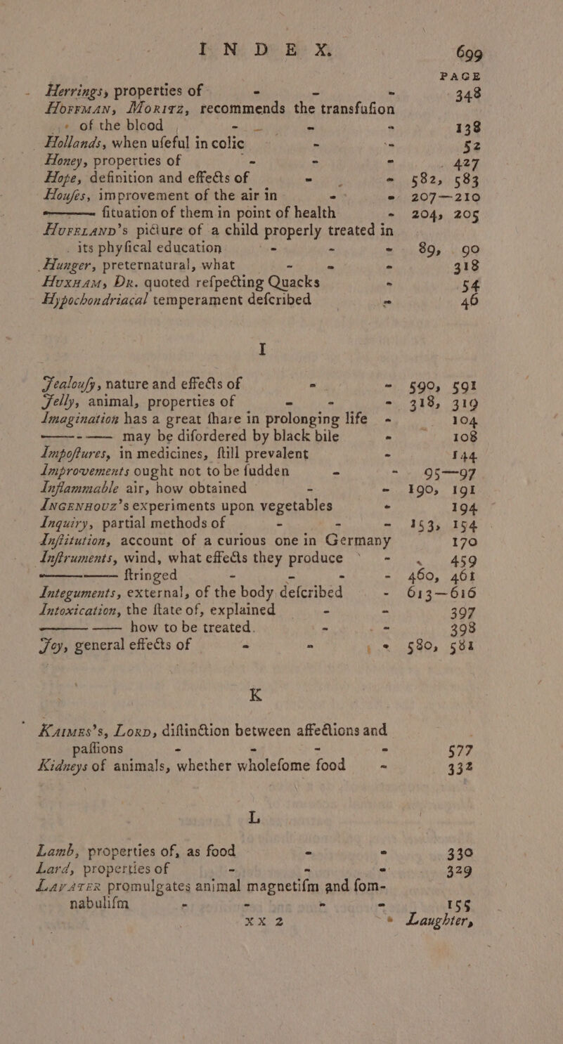 PAGE . Herringsy properties of 348 Horruan, Moritz, pcAnmenie ie aahiiod _« of the blood Sisk A Gn ep - 138 - Hollands, when ufeful in colic = - 52 Honey, properties of - . . 427 Hope, definition and effects of. snip tt Ee - 582, 583 Houfes, improvement of the air in - * 207—210 -——— fituation of them in point of health - 204, 205 flurzxanp’s piciure of a child properly treated in . its phyfical education . - -~ 89, go Hunger, preternatural, what - - - 318 Hoxnam, Dr. quoted refpecting Quacks - 54 Hy pochondriacal temperament defcribed = 46 I Fealoufy, nature and effets of - - §90, 591 Felly, animal, properties of - &gt; - 318, 319 Imagination has a great fhare in prolonging life - 104 --—- may be difordered by black bile ~ 108 Impoftures, in medicines, full prevalent - 144 Improvements ought not to be fudden - - 95—97 Inflammable air, how obtained te - 1390, I9g1 dncenxHovz’s experiments upon vegetables - 194 Inquiry, partial methods of - - 153; 194 . Anftitution, account of a curious one in anos 170 Lnftruments, wind, what effects they prndace eee ayant tn Ae ftringed - 460, 461 Integuments, external, of the body qetibed - 613—616 Intoxication, the ftateof, explained — - 397 how to be treated. = _- 398 Joy, general effects of - - » = §80, 581 K ’ Karas’s, Lorp, diftin&amp;tion between affeAions and paifions - © $77 Kidneys of animals, whether wholefome food ~ 332 L Lamb, properties of, as food - ° 330 Lard, properties of - = 329 Lay atex promulgates animal Map bration and fom- nabulifm - - - - 155 Kes © Laughter,