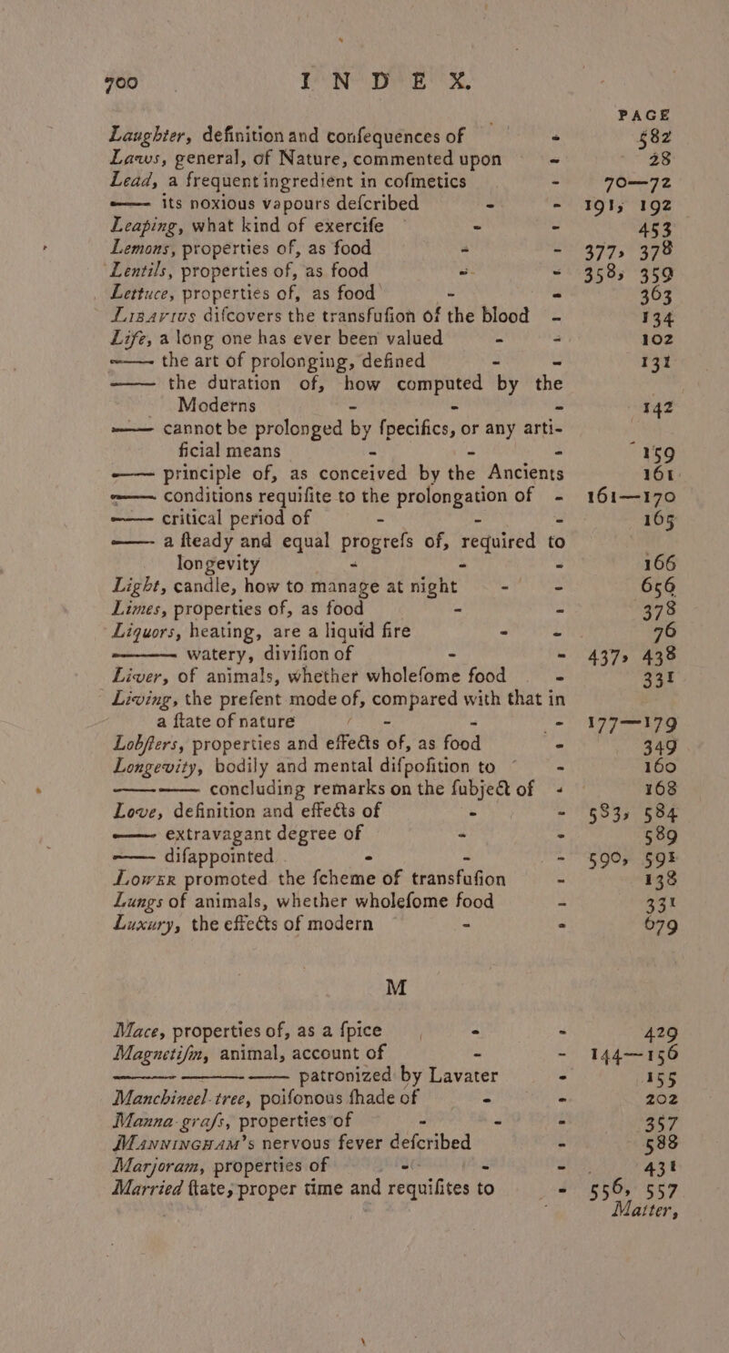 * 700 IN DE X. Laughter, definitionand confequencesof =§— + Laws, general, of Nature, commented upon ~ Lead, a frequent ingredient in cofmetics - “——- its noxious vapours defcribed - “ Leaping, what kind of exercife © - - Lemons, properties of, as food - - ‘Lentils, properties of, as food = - _ Lettuce, properties of, as food - - Lisartos difcovers the transfufion of the blood ~——- the art of prolonging, defined - ——— the duration of, how computed by the Moderns - - —— cannot be prolonged by fpecifics, or any arti- ficial means -——— principle of, as cénceived by eh Asicibnte ~—— conditions requifite to the prolongation of - -——— critical period of - ——- a fleady and equal progrefs of, required: to to longevity - - - Light, candle, how to manage at night - Limes, properties of, as food - Liquors, heating, are a liquid fire “ watery, divifion of - Liver, of animals, whether wholefome food | Living, the prefent mode of, anes with that i a ftate of nature Lobfters, properties and effedts éf, as food Longevity, bodily and mental difpofition to * concluding remarks on the fubject of Love, definition and effects of . ——- extravagant degree of - . difappointed &gt; - Lowsr promoted the fcheme of transfafion - Lungs of animals, whether wholefome food - t a a a em 8 a Luxury, the effects of modern ~ ~ 2 M Mace, propertiesof,asafpice - ~ Magzetifm, animal, account of - - patronized by Lavater - Manchineel tree, poifonous shade of - - Manna-grafs, propertiesof - - - MuannincHam’s nervous fever defcribed - Marjoram, properties of Sel - Married {tates proper time and requilites to i. PAGE $82 a eS 70—72Z 19t; 192 «453 377» 378 3585 359 363 134 102 131 “159 161: 161—170 165 177—179 349 160 168 §33, 584 589 590, $59! 138 Gat 679 429 144—156 155 202 557 588 431 Matter,