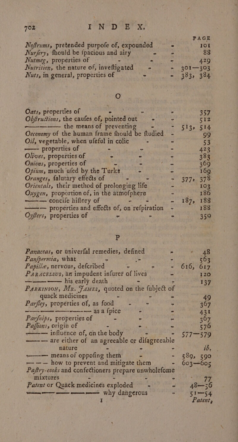 : PAGE Noftrums, pretended purpofe of, expounded ° 10 Nurfery, Thould be fpacious and airy “ - 88 Nutmeg, properties of — - « ~ 429 Nutrition, the nature of, inveftigated a - 301—303 Nuts, in general, properties of © - 383, 384 O Oats, properties of - . 357 Ob/rudions, the caufes of, obit out - = ce —-——~ the means of preventing - - 513, 514 Occonomy of the human frame fhould be ftudied. - 99 Oil, vegetable, when ufeful in colic - - 53 -——- properties of “ - - 423 Olives, properties of 2 - - 383 Onions, properties of - - 369 Opium, much ufed by the Torks &gt; = 169, Oranges, falutary effeds of - - - 3772 378 “Orientals, their method of prolonging life - 103 Oxygen, proportion of, in thé atmof, PREP, - 2 ee ——-— concile hiftory of - - 187, 183 ~——-— properties and effects of, on tefpiretiont - 188 Oyfters, properties of - - * | 389 P Panaceas, or univerfal remedies, defined - 48 Panfpermia, what “e - 563 Papiila, nervous, decribed | - - - 616, 617 PARACELSUS, an impudent infurer of lives - 120 oa his early death | - - 137 Parkinson, Mr. Famers, sane on the fubje&amp;t of quack medicines - ~ 49 Parfley, properties of, as food - - - 367 rc aes ee aS fpice ° - 431 Parfnips, properties of - - - 367 Paffen, origin of - -. = 570 ~ — influence of, onthe body — - 577-579 ———— are either of an seircae te or dilaprecable : nature re - ib, | ——-— means of oppofing them - - §89, 590 -— —— how to prevent and mitigate them 603—605 Paftry-cooks and confectioners Errppie anwholefome | mixtures : ; PR J ae Patent or Quack iedict ies exploded - a A8—56 —A—— on eet one Why dangerous - 5Im— 64 I Patent,