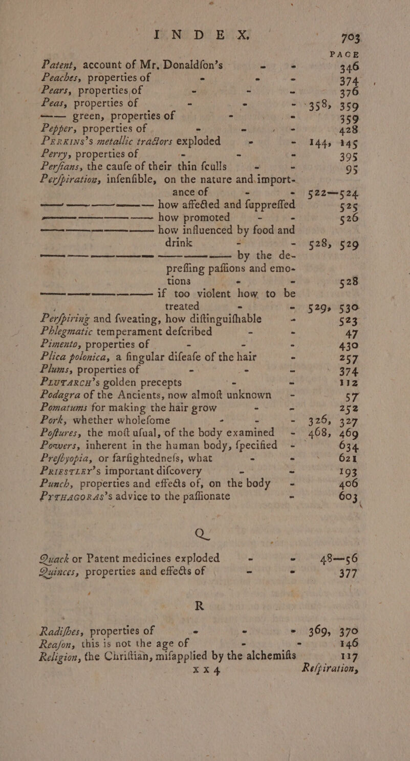 NG DY By x) Patent, account of Mr, Donaldfon’s | Peaches, properties of * - Pears, properties of - - Peas, properties of - - ——— green, properties of : Pepper, properties of - - Peirxins’s metallic tra&amp;ors exploded - Perry, properties of - Perfians, the caufe of their bei {culls - ance of - — — —_ ——— how affefted and fappretfed ne ne ne HOW promoted ————— -——- —— how influenced by food acid drink - — —— ~~ by the EW 3 prefling pape and emo- tions —— on —— If \t00 violent hoe to he treated - Perfpiring and cy how difinguithable - Phlegmatic temperament defcribed - - Pimento, properties of . Plica polonica, a fingular difeate of the aie Plums, properties of hs - = Prurarcu’s golden precepts 3 Podagra of the Ancients, now almoft wieder Pomatums for making the hair Joih - Pork, whether wholefome Poftures, the mott ufual, of the pice dcanmhed Powers, inherent in the human body, {pecified Prefbyopia, or farfightednefs, what - Prizstzer’s important difcovery Punch, properties and effeéts of, on the Body Prruacoras’s advice to the paflionate e Quack or Patent medicines exploded - 2 Quinces, properties and effects of s % R _ Radifbes, properties of - . . Rea/fon, this is not the age of Religion, the Chriftian, mifapplied by hee alchemifts XX4 144, 145 395 95 Anat rans 525 526 528, 529 528 5299552: 326, 327 369, 370 446 117 Re/piration,