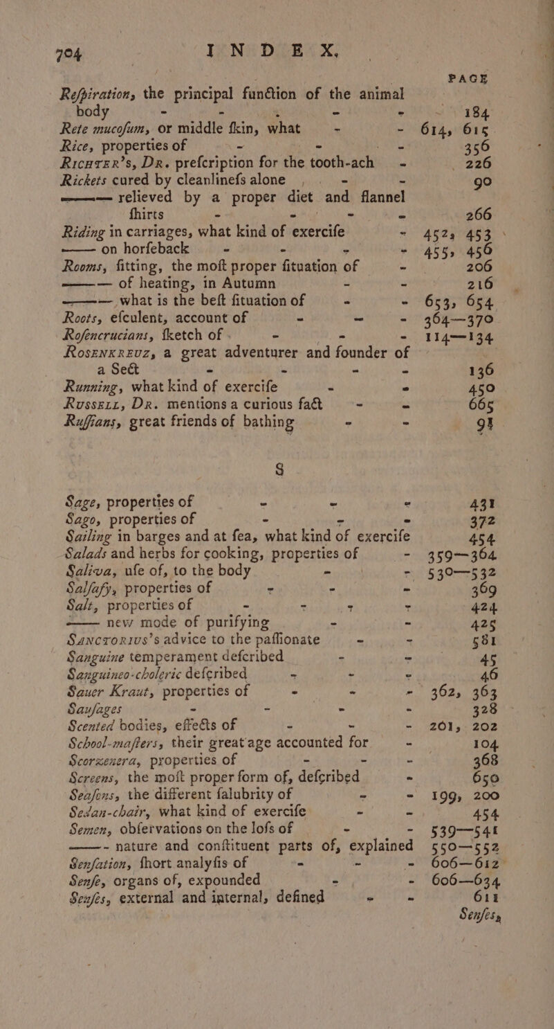Refpiration, the prscpal fandtion of the animal body - ti . Rete mucofum, or middie fkin, what - - Rice, properties of ~ e158 Ricurer’s, Dr. prefcription for the tooth- ach... Rickets cured by cleanlinefsalone , = ——-— relieved by a proper diet and flannel fhirts * she ‘ + Riding in carriages, what kind of exercife - ——- on horfeback - - . Rooms, fitting, the moft proper fituation of ~ — of heating, in Autumn - - ——-— what is the beft fituation of * “ Roots, efculent, account of = ~ be Rofencrucians, fketch of - “ RosenkReEuz, a great ct wala: and founder of a Sect - - Running, what kind of exercife . Russert, DR. mentions a curious fad - Rufians, great friends of bathing . : 8 Sage, properties of - - - Sago, properties of - Sailing in barges and at fea, what kind of exercife Salads and herbs for cooking, properties 4 - Saliva, ufe of, to the body a Salfafy, properties of = - ‘ Salt, properties of -  7 new mode of purifying - Sancrorivs’s advice to the paffionate ~ Sanguine temperament defcribed - Sanguineo-choleric deferibed ‘ - Sauer Kraut, ein pint of i x oh Saufages ~ - ‘ Scented bodies, eftetts of =! th : School-mafters, their greatage accounted for - Scorzenera, properties of us Screens, the moft proper form of, del-ahed | - Seasons, the different falubrity of . “ Sedan-chair, what kind of exercife &gt; Y Semen, obfervations on the lofs of . - nature and conftituent parts of, explained Senfation, fhort analyfis of = - ‘ Senfe, organs of, expounded - - | Sexes, external and internal, defined worn 266 455, 456 206 216 136 45° 665 362, 363 201, 202 199, 200 454 539-545 550-552 606—634 615 Senfesy