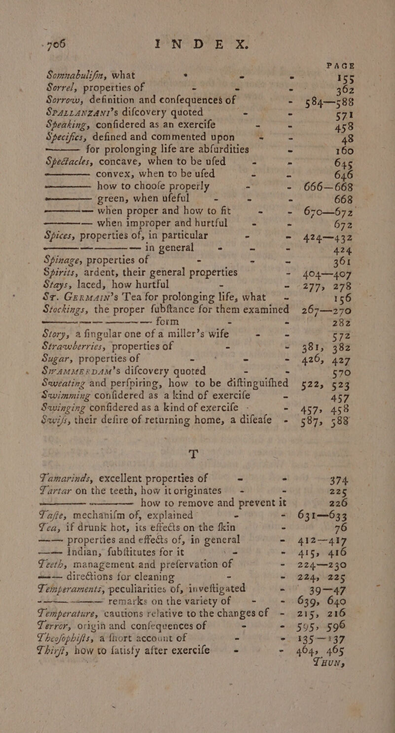 Somnabulifin, what ay ~ - Sorrel, properties of i 3 Sorrow, definition and confequences of  Sparranzani’s difcovery quoted - ¢ Steaking, confidered as an exercife - X Specifics, defined and commented upon s+ 2 for prolonging life are abfurdities Spectacles, concave, when to be ufed : : convex, when to be ufed 2 - how to choole properly - 2) ‘green, when ufeful = - Y és — when proper and how to fit - “ — when improper and hurtful - - Spices, properties of, in particular pe o os — in general - u &gt; Spinage, properties of - - o Spirits, ardent, their general properties Sz. Germarn’s 'Tea for prolonging life, what = - Stockings, the proper fubftance for them examined eadamet — form - Story, a fingular one of a miller’s wit - - Strawberries, properties of . ; e Sugar, properties of ae - - Swammervam’s difcovery quoted Sweating and perfpiring, how to be éiftinguithed Savimming confidered as a kind of exercife - Savinging confidered as a kind of exercife - - Sawifs, their defire of returning home, a difeafe - YD Tamarinds, excellent properties of ” Yartar on the teeth, how itoriginates = - a eee how to remove and prevent i Yaffe, mechanifm of, explained” - Yea, if drunk hot, Aan effects on the fkin —-— properties and effects of, in general —— Indian, fubititutes for it \ Teeth, management and prefervation of —-— directions for cleaning - Temperaments, peculiarities of, ‘inveftigated ~omene remarks on the variety of — - ° ee t Temperature, cautions relative tothe changescf - Terror, origin and confequences of - ° Theofophifis, a tort account of - &gt; Thirft, how to fatisfy after exercife = = - PAGE 155 362 584—588 571 458 48 160 645 646 666—668 668 670—672 692 424—432 424 361 404——-407 2775 278 156 get da 282 572 381, 382 420, 427 570 §22, 523 457 4572 458 374 225 226 631-633 76 412—417 415, 416 224—230 22Ap O25 3947 639, 640 215, 216 595 596 135-137 404 405 HUN»