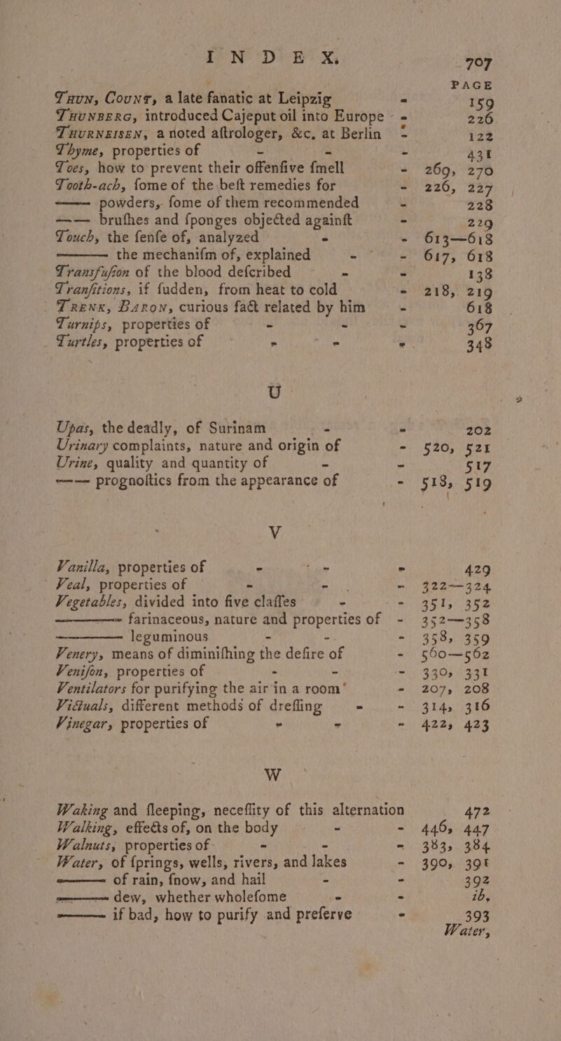 Tun, Couns, a late fanatic at Leipzig TuuNBERG, introduced Cajeput oil into Europe - Tuurneisen, anoted aftrologer, &amp;c, at Berlin Joes, how to prevent their offenfive fmell JTooth-ach, fome of the beft remedies for — powders, fome of them recommended - +—-— brufhes and fponges objected againft - Touch, the fenfe of, analyzed - - the mechanif{m of, explained - - Transfufion of the blood defcribed - - Tranfitions, if fudden, from heat to cold ° Trenx, Baron, curious fat related by him ~~ Turnips, properties of ~ - - _ Turtles, properties of - - % U Upas, the deadly, of Surinam - - Urinary complaints, nature and origin of - Urine, quality and quantity of Es _ ~--—— prognoltics from the appearance of - V Vanilla, properties of - jue - Veal, properties of Ri.2 “ vetinarian divided into fio claffes - - farinaceous, nature and properties of - leguminous - - - Venery, means of diminithing the defire of ‘ Venifon, properties of - &amp; - Ventilators for purifying the air in a room’ - Viduals, different methods of drefling - ~ Vinegar, properties of - - - WwW Waking and fleeping, neceflity of this alternation Walking, effects of, on the es . ~ Walnuts, properties of. Water, of {prings, wells, rivers, and eae w———= of rain, fnow, and hail - =———— dew, whether wholefome ~ ~———— if bad, how to purify and preferve t Aes’ «tJ 269, 226, 159 226 122 431 270 227 228 229 520, 518, 138 219 618 367 348 202 524 517 519 429 351) 352 353; 359 330% ZO7» 314s A225 446, 3835 331 208 316 423 472 447 384 39 392 ib, 393
