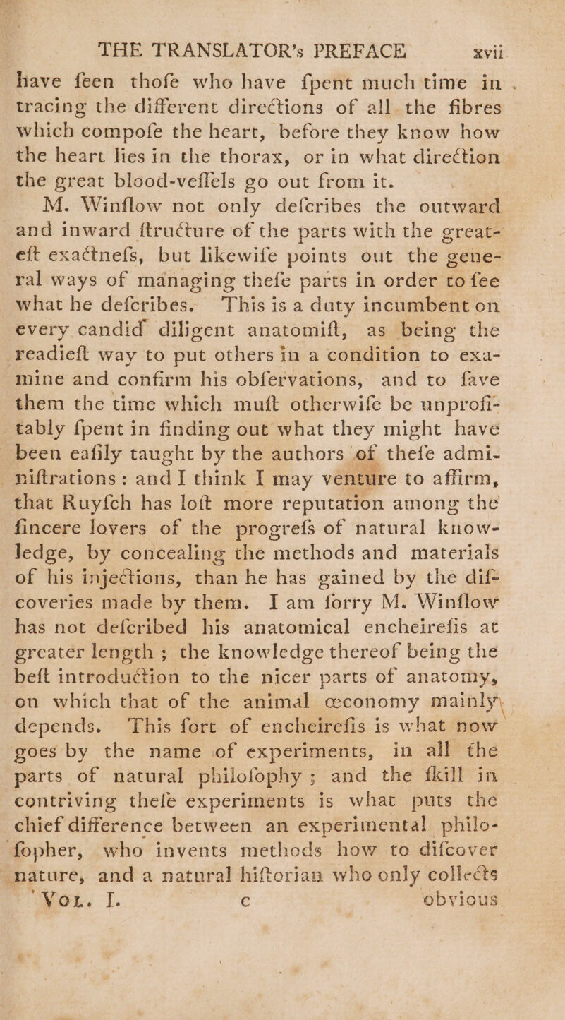 have feen thofe who have fpent much time in . tracing the different directions of all the fibres which compofe the heart, before they know how the heart lies in the thorax, or in what direction the great blood-veflels go out from it. M. Winflow not only defcribes the outward and inward ftructure of the parts with the great- eft exactnefs, but likewife points out the gene- ral ways of managing thefe parts in order to fee what he defcribes. This is a duty incumbent on > every candid diligent anatomift, as being the readieft way to put others in a condition to exa- mine and confirm his obfervations, and to fave them the time which muft otherwife be unprofi- _tably {pent in finding out what they might have been eafily taught by the authors of thefe admi- -piltrations: Het think I may venture to affirm, that Ruy{fch has loft more reputation among the fincere lovers of the progrefs of natural know- ledge, by concealing the methods and materials of his injections, than he has gained by the dif- coveries made by them. I am forry M. Winflow has not defcribed his anatomical encheirefis at greater length ; the knowledge thereof being the beft introduction to the nicer parts of anatomy, on which that of the animal ceconomy mainly, depends. This fore of encheirefis is what now | goes by the name of experiments, in all the parts of natural philofophy ; and the fkill in contriving thefe experiments is what puts the chief difference between an experimental philo- fopher, who invents methods how to difcover nature, and a natural hiftorian who only collects “Vou. I. c obvious.