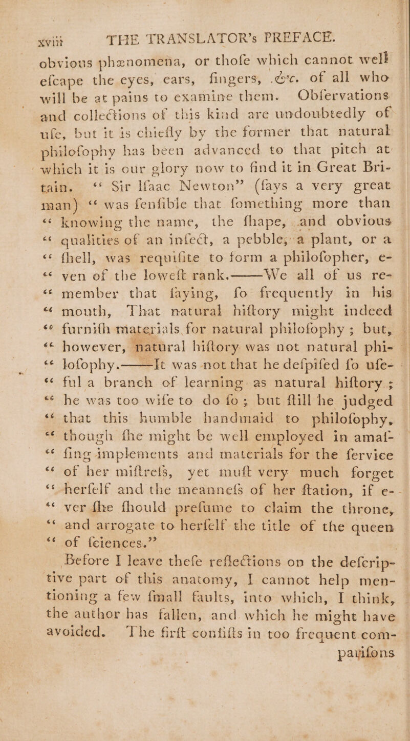 obvious phenomena, or thofe which cannot welk efcape the eyes, cars, fingers, ec. of all who will be at pains to examine them. Obfervations and colleétions of this kind are undoubtedly of ufe, but it is chiefly by the former that natural philotophy has been advanced to that pitch at -which it is our glory now to find it in Great Bri- tain. ‘* Sir Ifaac Newton” (fays a very great man) ‘* was fenfible that fomething more than « knowing the name, the fhape,..and obvious «« qualities of an infect, a pebble, a plant, or a &lt;¢ fhell, was requifite to form a philofopher, e- « ven of the loweft rank. We all of us re- ‘member that faying, fo frequently in his “ mouth, That natural hiftory might indeed &lt;¢ furnifh materials, for natural ne SE but; # however, natural hiftory was not natural phi | *¢ Jofophy.——It was not that he defpifed fo ufe- - ‘* fula branch of learning as natural hiftory ; he was too wife to do fo; but fill he judged that this humble handimaid to philofophy, though fhe might be well employed in amaf- fing Pnplesteuts and materials for the fervice 6 ak ee miftrefs, yet muft very much forget herfelf and the meanne({s of her ftation, 1 e- - ver fhe fhould preftume to claim the throne, and arrogate to herfelf the title of the queen of (ciences.” Before I leave thefe refleCtions on the deferip- tive part of this anatomy, I cannot help men- tioning a few fmall faults, into which, I think, the ibaae has fallen, and which he might have avoided. The firft confifts in too frequenteoths | 6 6 ge 66 6¢ pavifons