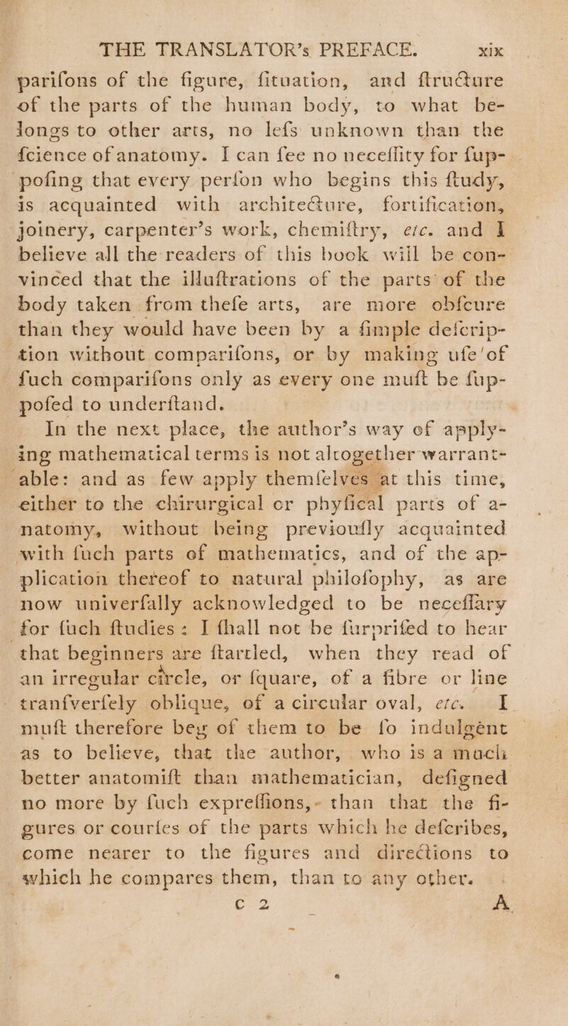 parifons of the figure, fituation, and ftructure of the parts of the human body, to what be- Jongs to other arts, no lefs unknown than the {cience of anatomy. I can fee no neceflity for fup- pofing that every perfon who begins this ftudy, 1s acquainted with architeGture, fortification, joinery, carpenter’s s work, chemiftry, ec. and ] believe all the readers of this book wiil be con- vinced that the illuftrations of the parts of the body taken from thefe arts, are more obfcure than they would have been by a fimple defcrip- tion without comparifons, or by making ufe’of fuch comparifons only as every one ral be fup- pofed to underitand. In the next place, the author’s way of apply- ing mathematical terms is not alrogether warrant- Eble: and as few apply themfelves at this time, either to the chirurgical er phyfical parts of a- natomy, without being previowlly acquainted with fuch parts of mathematics, and of the ap- plication thereof to natural philofophy, as are now univerfally acknowledged to be neceflary for fuch ftudies: I fhall not be furprifed to hear that beginners are ftarrled, when lay read of an irregular circle, or fquare, of a fibre or line | iidnSuciiale oblique, of acircular oval, etc. I. muft therefore bey of them to be fo indulgént as to believe, that the author, who is a machi better anatomift than mathematician, defigned no more by fuch expreffions,- than that the fi- gures or courfes of the parts which he defcribes, come nearer to the figures and directions to _which he compares them, than to any other. ae i A.