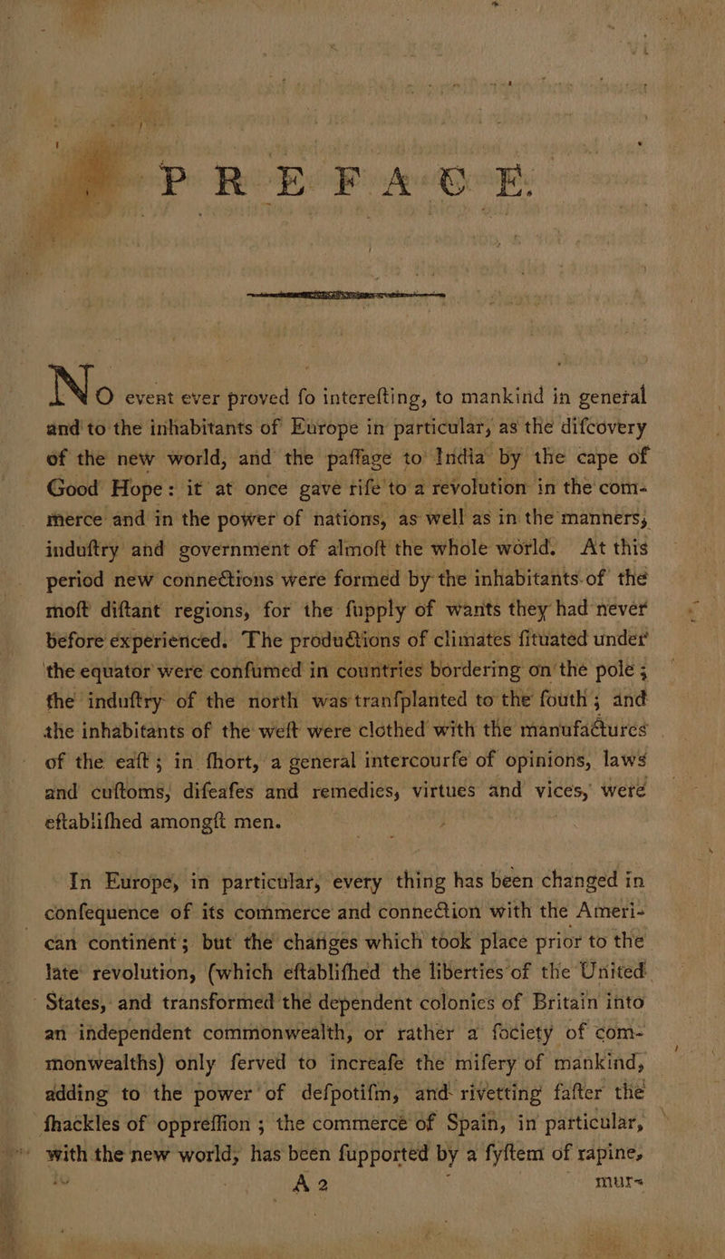 and'to the inhabitants of Europe in particular, as the difcovery of the new world, and the paffage to’ India by the cape of Good Hope: it at once gave rife to a revolution in the com: merce and in the power of nations, as well as in the manners, induftry and government of almoft the whole world. At this period new conneétions were formed by the inhabitants.of the moft diftant regions, for the fupply of wants they had never before experienced. The productions of climates fituated under’ the induftry of the north was tranfplanted to the fouth ; and of the eaft; in fhort, a general intercourfe of opinions, laws and cuftoms, difeafes and remedies, virtues and vices, were éftablifhed amongft men. | ; In Europe, in particular, every thing has been changed in. confequence of its commerce and conneCtion with the Ameri- can continent; but the chatiges which took place prior to the late’ revolution, (which eftablifhed the liberties‘of the United. an independent commonwealth, or rather a fociety of com- monwealths) only ferved to increafe the mifery of mankind, — adding to the power of defpotifm, and: rivetting fafter the diag the new world, has been fupported by a fyftem of rapine, iu UA 2 murs