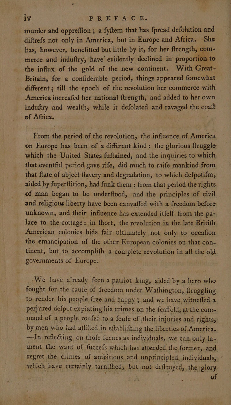 e 1V PREFACE. murder and oppreffion ; a fyftem that has {pread defolation and diftrefs not only in America, but in Europe and Africa. She has, however, benefitted but little by it, for her ftrength, ¢ com- merce and induftry, have’ evidently declined in proportion to” the influx of the gold of the new continent. With Great- Britain, for a confiderable period, things appeared fomewhat different ; till the epoch of the revolution her commerce with America increafed her national ftrength, and added to her own induftry and wealth, while it defolated and ravaged the coaft of Africa. | | | From the period of the revolution, the influence of. America on Europe has been. of ‘a different kind: the glorious ftruggle- which the United States fuftained, and the inquiries to which _ that eventful period-gave rife, did much to raife mankind from that {tate of abject flavery and degradation, to which defpotifm, aided by fuperftition, had funk them : from that period the rights of man began to be underftcod, and the principles of civil and religious liberty have been canvaffed with a freedom before unknown, and their influence has extended itfelf from the pa- lace to the cottage: in fhort, the revolution in the late Britifh American colonies bids fair ultimately not only to occafion the emancipation of the other European colonies on that con- tinent, but to accomplith a complete revolution in all the old governments of Europe. We have already feen.a patriot king, aided by a hero whe _ fought for the caufe of freedom under Wafhington, ftruggling to render ‘his people free and happy } and we have witnefled a _ perjured defpot expiating his crimes on the f{caffold, atthe com- mand of 2 people roufed to a fenfe of ,their injuries and. rights, by men who had affifted in eftablifhing the liberties of America. | ln refleting on thofe fcenes as individuals, we can, only la- ment the want of. fuccefs which has attended the former,, and regret. the crimes of ambitious and unprincipled, individuals, which, have certainly. tarnithed; _ but -not dettroyed, the glory of