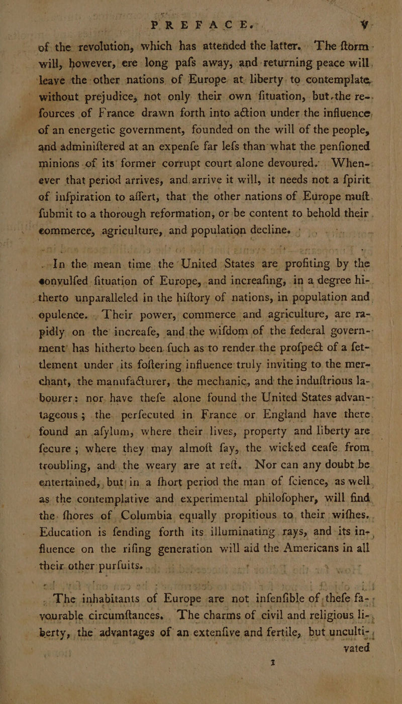 Me i PRE E A a of the revolution, which has attetided the latter. The ftorm- will, however, ere long pafs away, and returning peace will, eaye the other nations of Europe: at, liberty. to contemplate, ~ without prejudice, not. only. their own fituation, but-the re-. of an energetic government, founded-on the will of the people, and adminiftered at an expenfe far lefs than what the penfioned minions of its’ former corrupt court alone devoured. When-: ever that period arrives, and.arrive it will, it needs nota {pirit of infpiration to affert, that the other nations of Europe mutt. . fubmit to a thorough reformation, or be content to behold their . eommerce, agriculture, and population decline. » In the mean time the United States are profiting by the eonvulfed fituation of Europe, .and increafing, in a degree hi-. _therto unparalleled in the hiftory of nations, in population and _ opulence. . Their power, commerce and agriculture, are ra- pidly on the increafe, and the wifdom of the federal govern-- ment’ has hitherto been. fuch as’to render.the profpedt of a fet- tlement under its foftering influence’truly inviting to the mer- chant, the manufa@turer, the mechanic, and the induftrious la- bourer: nor. have thefe alone found the United States advan-: tageous ; the. perfecuted in France or England have there. found an .afylum, where their lives, property and liberty are. fecure ; where they may almoft fay, the wicked ceafe. from. troubling, and the weary are at reft. Nor can any doubt be entertained,, but; in. a fhort period the man of f{cience, as well. as the contemplative and experimental philofopher, will find, the. fhores of Columbia equally propitious to, their withes, . Education 1s fending forth its. illuminating rays, and its in-, fluence on the rifing generation will aid the Americans in all their other purfuits. ae | a ee “The peietanis a fas are not inigatibte fe thefe Phot yourable circumftances. _ The charms of civil and religious li, _ kerty, the advantages of an extenfive and fertile, but unculti-, vated