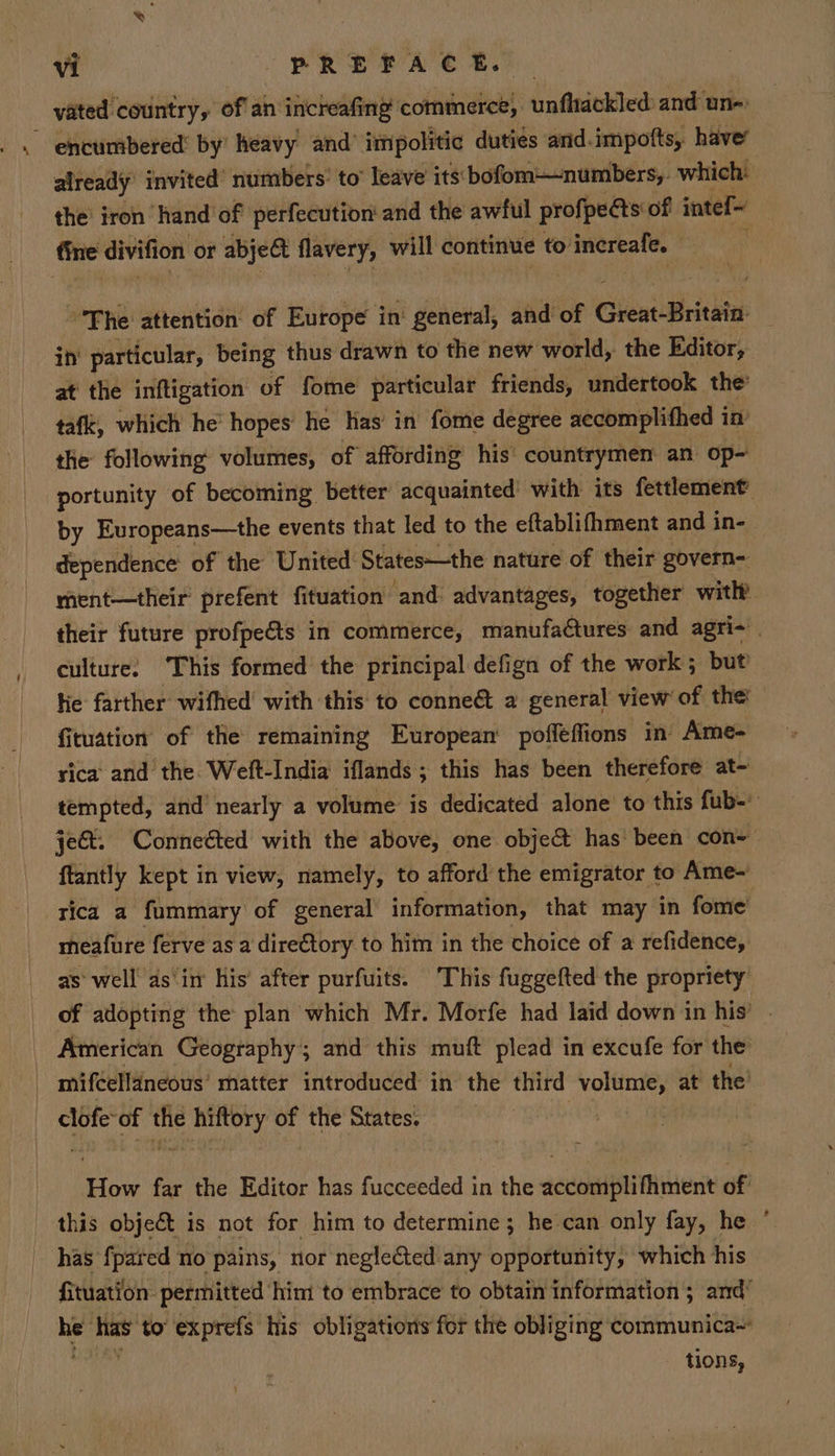 vated country, of an increafing commerce, unfhackled: and une: already invited’ numbers’ to’ leave’ its'bofom—numbers,. which: the iron hand of perfecution and the awful profpects of intel The attention: of Ritope ia! general, and of Gientdieiediee in’ particular, being thus drawn to the new world, the Editor, at the inftigation of fome particular friends, undertook the’ taf, which he hopes he has’ in fome degree accomplifhed in the following volumes, of affording his’ countrymen an op- portunity of becoming better acquainted with its fettlement by Evropeans—the events that led to the eftablifhment and in- dependence’ of the United States—the nature of their govern- ment—their prefent fituation ‘and advantages, together with their future profpects in commerce, manufadtures and agri- | culture: This formed the principal defign of the work; but lie farther wifhed’ with this to conneé&amp;t a general view of the! fituation of the remaining European pofléffions in Ame- rica and the. Weft-India iflands; this has been therefore at- tempted, and nearly a volume: is dedicated alone to this fub- jet. Connected with the above, one object has been con= {tantly kept in view, namely, to afford the emigrator to Ame~ rica a fummary of general information, that may in fome meafure ferve as a direCtory to him in the choice of a refidence, as well as‘in his’ after purfuits. This fuggefted the propriety of adopting the plan which Mr. Morfe had laid down in his’ American Geography; and this muft plead in excufe for the mifcellaneous’ matter introduced in the third volume, at the’ clofe: of the hiftory of the States. How far the Editor has fucceeded in the accomplifhment of has {pared no pains, nor negle€ted any opportunity, which his fituation- permitted him to embrace to obtain information; and’ a has’ to exprefs his obligations for the obliging communica~ tions,