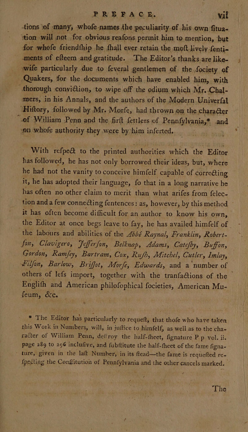 PREFACE, wad _ .tions ‘of - many, whofe -names the: peculiarity, of. his own fitua- ytion will not for obvious reafons permit him to mention, ‘but for whofe friendfhip jhe fhall ever retain the moft lively fenti- ments of efteem and gratitude. ‘The Editor’s thanks.are like- wife particularly due to feveral gentlemen of the fociety of ~ Quakers, for the documents which have enabled him, with thorough convition, to wipe off the odium, which Mr.-Chal- _ Hiftery, followed by Mr. Morfe, had thrown.on the character “ef William Penn and the firft fettlers of Pennfylvania,* and on pale authority they were by him inferted, With refpe&amp; to the printed authorities which the Editor has followed, he has not only borrowed their ideas, but, where he had not the vanity to conceive himfelf capable of correéting it, he has adopted their language, fo that i in a long narrative he has often no other claim to merit than what arifes from felec- it has often become difficult for an author to know his own, the labours and abilities of the Abbé Raynal, Franklin, Robert- fon, Clavigero, Fefferfon, Belknap, Adams, Catefby, Buffon, Gordon, Ramfey ey, Bar ‘tram, Cox, Rufh, Mitchel, Cutler, Imlay, filfon, Barlow, Briffot, Morfe, Edwards, and a ‘number of Englith and American philofophical focieties, American Mu- feum, St. * Lhe Editor a particularly to requeft, that thofe who have taken this Work in Numbers, will, in juftice to himfelf, as well as to the cha- racter of William Penn, defiroy the half-fheet, fignature P p vol. ii. ~ ture, given in the laft Number, in its ftead—the fame is requefted re- {pecting the Conffitution of Pennfylvania and the other cancels marked. ¢ The
