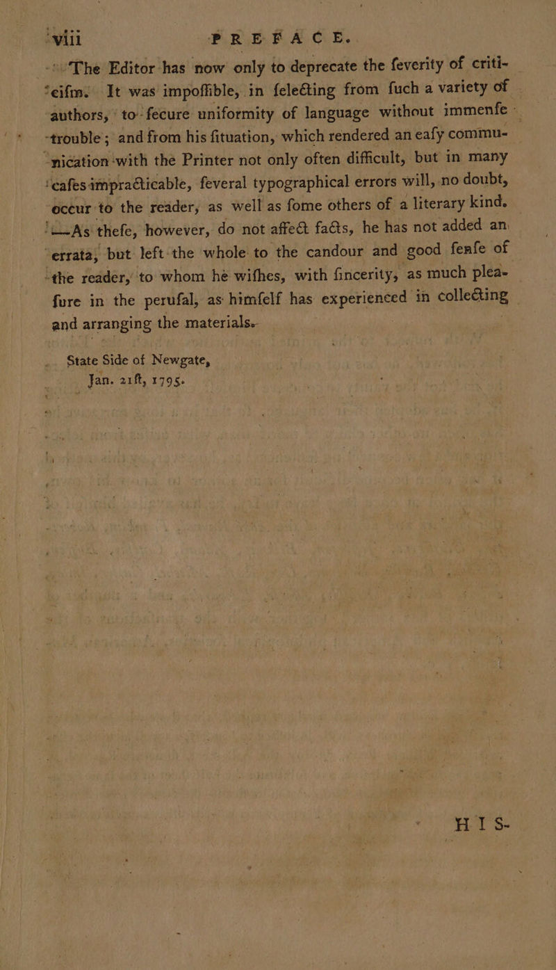 ‘will PREFACE. The Editor has now only to deprecate the feverity of criti- Seifm. It was impoffible, in feleéting from fuch a variety of | authors, ' to- fecure uniformity of language without immenfe 4 “trouble ; and from his fituation, which rendered an eafy commu. “nication with the Printer not only often difficult, but in many ‘cafes: impradticable, feveral typographical errors will, no doubt, occur to the reader, as well as fome others of a literary kind. ‘AS: thefe, however, do not affect fa&amp;ts, he has not added an, “errata, but left the whole to the candour and good fenfe of “the reader,’ to whom he wifhes, with fincerity, as much plea- fure in the perufal, as himfelf has experienced in Que. and arranging the materials. : State Side of Newgate, Jan. auft, 1795. HIS.