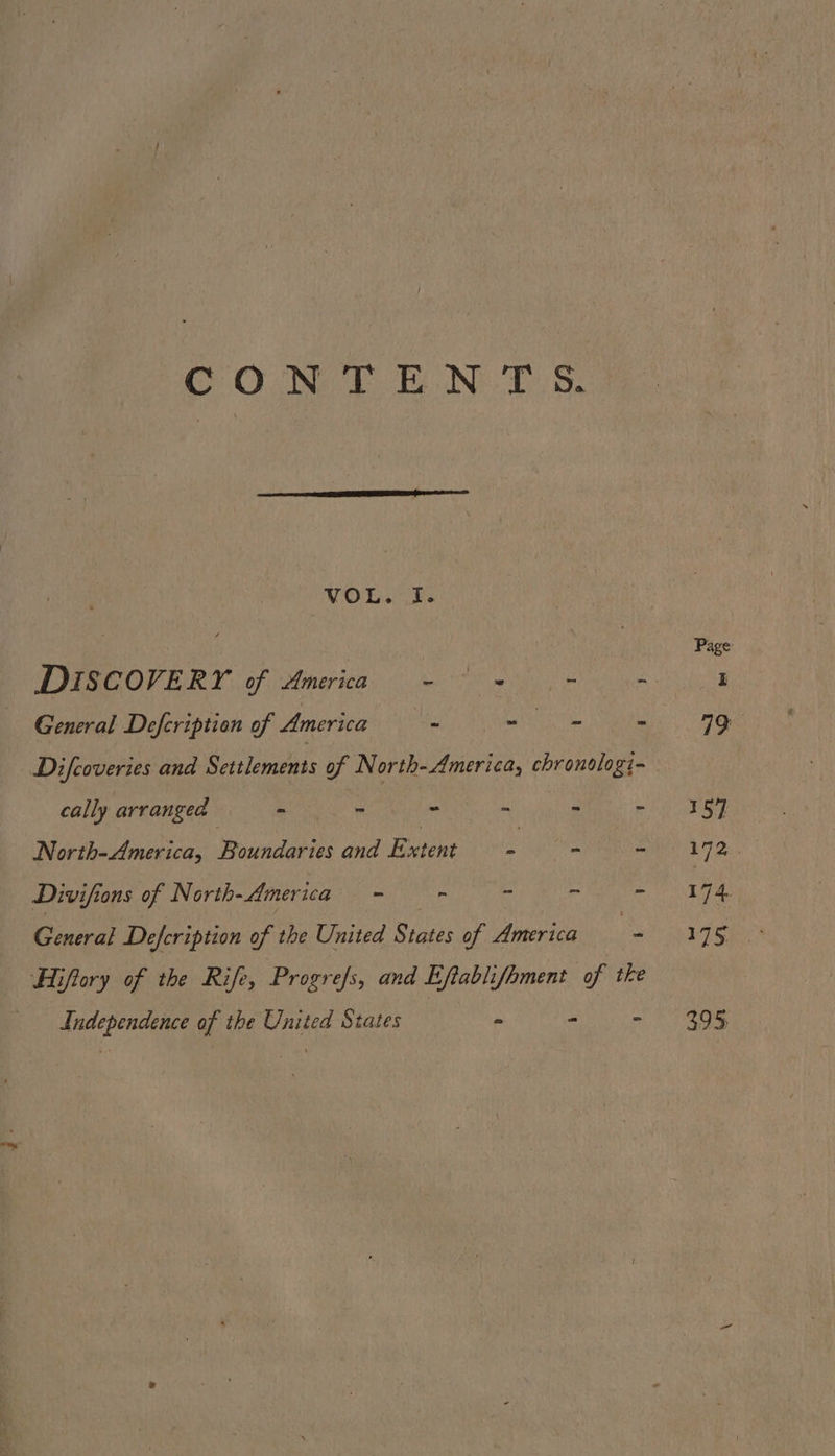 COUN TE N-T.5. VOL. I. Page DISCOVERY. of America, = we General Defcriptien of America ai BARNS . 19 Difcoveries and Settlements of North-America, chronslogi- cally arranged Boy ee ~ . - - 59 North-America, Boundaries and Extent £ - lane a Divifions of North-America—- - - - - 174 General Defeription of the United States of America eS Ut teks Hiflory of the Rife, Progrefs, and Eftablifhment of tke Independence of the United States - a= ) agg