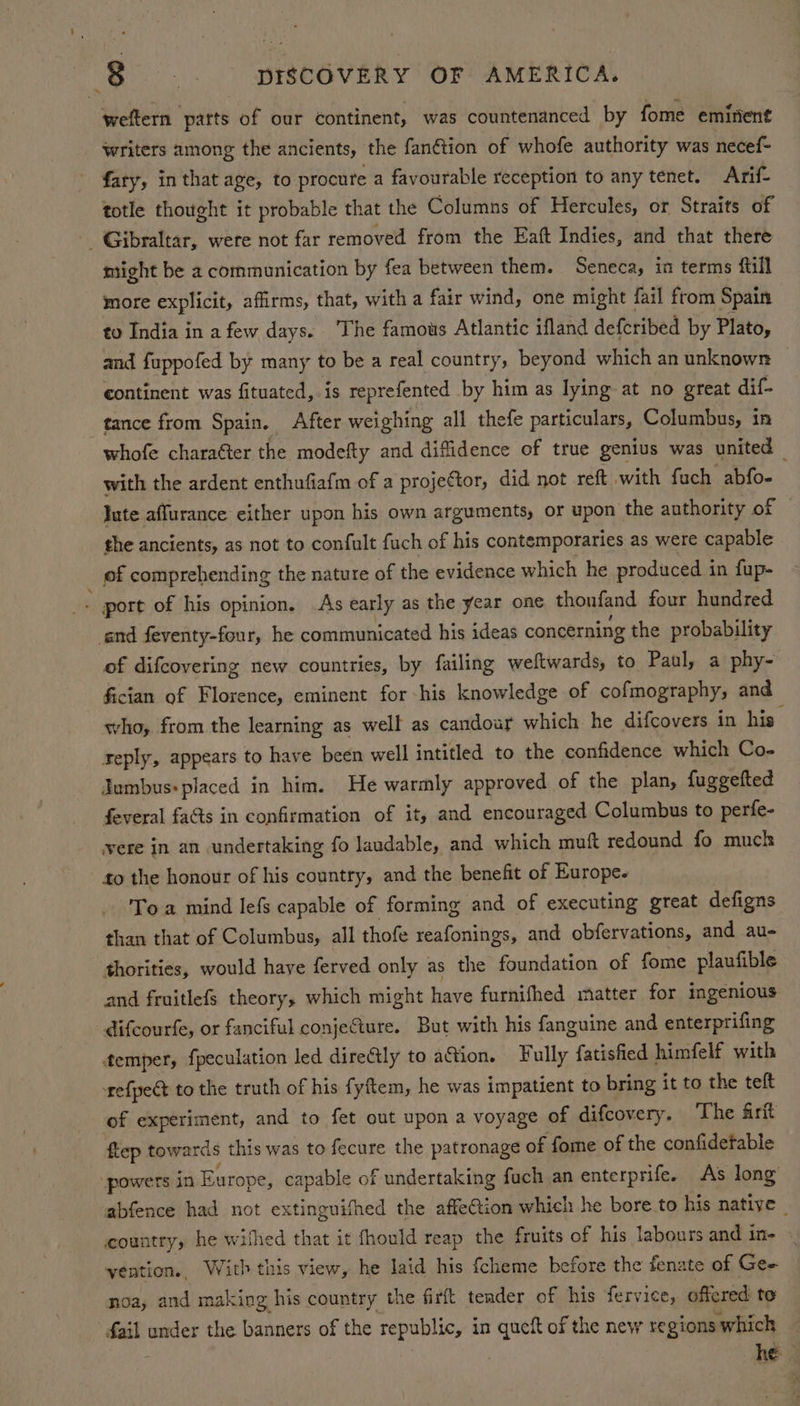 weftern parts of our continent, was countenanced by fome emirient writers among the ancients, the fan€tion of whofe authority was necef- - fary, in that age, to procure a favourable reception to any tenet. Arif totle thought it probable that the Columns of Hercules, or Straits of _ Gibraltar, were not far removed from the Eaft Indies, and that there might be a communication by fea between them. Seneca, in terms fill more explicit, affirms, that, witha fair wind, one might fail from Spain to India in a few days. The famous Atlantic ifland defcribed by Plato, and fuppofed by many to be a real country, beyond which an unknown continent was fituated, is reprefented by him as lying at no great dif- tance from Spain. After weighing all thefe particulars, Columbus, in whofe charaéter the modefty and difidence of true genius was united with the ardent enthufiafm of a projector, did not reft with fuch abfo- Jute affurance either upon his own arguments, or upon the authority of the ancients, as not to confult fuch of his contemporaries as were capable of comprehending the nature of the evidence which he produced in fup- . port of his opinion. As early as the year one thoufand four hundred end feventy-four, he communicated his ideas concerning the probability of difcovering new countries, by failing weftwards, to Paul, a phy- fician of Florence, eminent for his knowledge of cofmography, and who, from the learning as well as candour which he difcovers in his reply, appears to have been well intitled to the confidence which Co- Jambus: placed in him. He warmly approved of the plan, fuggefted feveral fats in confirmation of it, and encouraged Columbus to perfe- vere in an undertaking fo laudable, and which muft redound fo much to the honour of his country, and the benefit of Europe. To a mind lefs capable of forming and of executing great defigns than that of Columbus, all thofe reafonings, and obfervations, and au- thorities, would haye ferved only as the foundation of fome plaufible and fruitlefs theory, which might have furnifhed matter for imgenious difcourfe, or fanciful conje@ture. But with his fanguine and enterprifing temper, fpeculation led directly to action. Fully fatisfied himfelf with refpect to the truth of his fyftem, he was impatient to bring it to the teft of experiment, and to fet out upon a voyage of difcovery. The frit ftep towards this was to fecure the patronage of fome of the confidetable powers in Europe, capable of undertaking fuch an enterprife. As long abfence had not extinguifhed the affeCtion which he bore to his native | country, he wifhed that it fhould reap the fruits of his labours and in- - vention., With this view, he laid his {cheme before the fenate of Gee noa, and making his country the firft tender of his fervice, offered to | ving under the banners of the republic, in queft of the new regions which ! , he