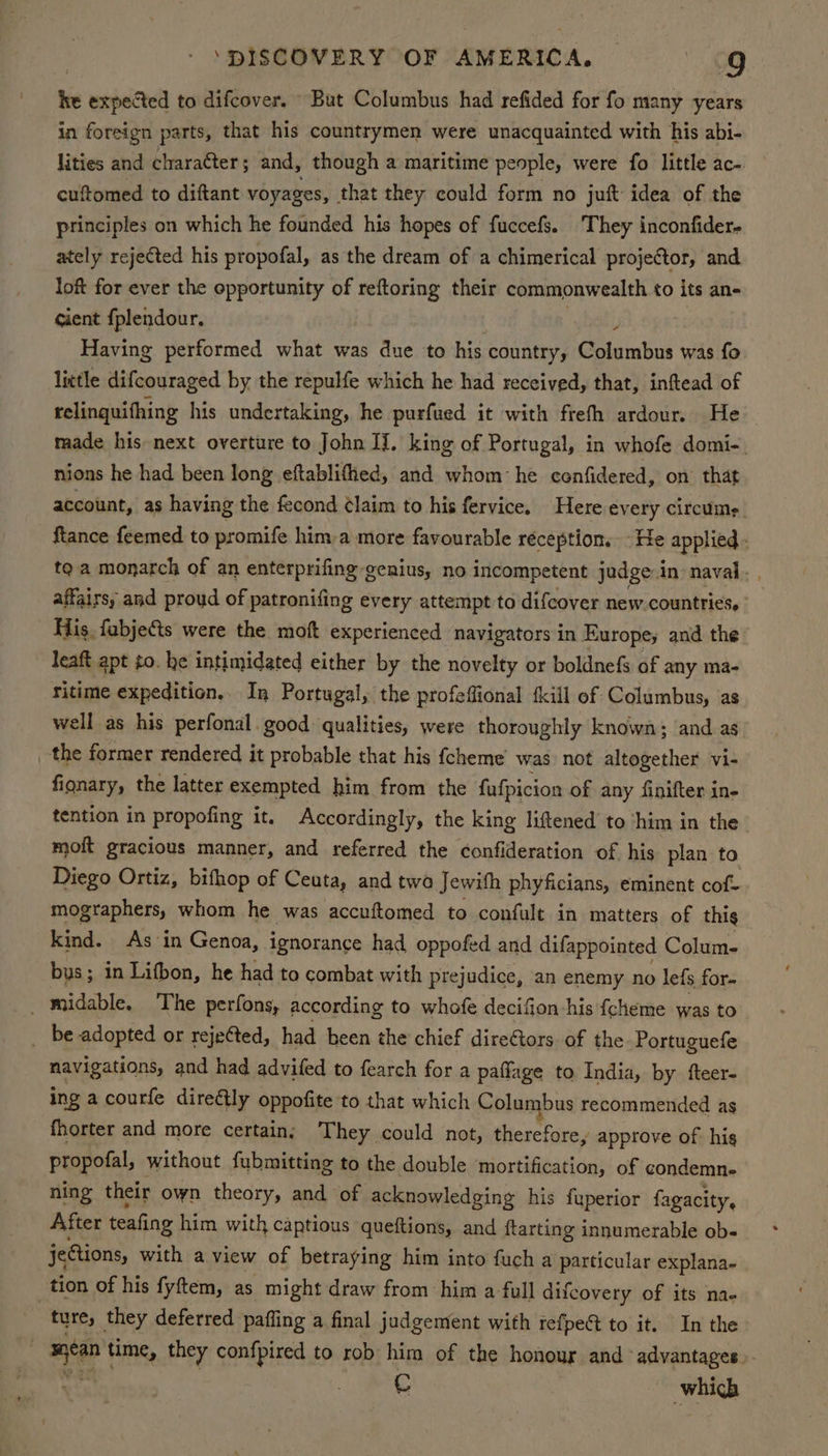 he expected to difcover. But Columbus had refided for fo many years in foreign parts, that his countrymen were unacquainted with his abi- lities and chara¢ter; and, though a maritime people, were fo little ac- cuftomed to diftant voyages, that they could form no juft idea of the principles on which he founded his hopes of fuccefs. ‘They inconfider- ately rejected his propofal, as the dream of a chimerical projector, and lok for ever the opportunity of reftoring their commonwealth to its an- cient fplendour. yh Having performed what was due to his country, Columbus was fo lictle difcouraged by the repulfe which he had received, that, inftead of relinguifhing his undertaking, he purfued it with freth ardour. He made his next overture to John If. king of Portugal, in whofe domi-. nions he had been long eftablifhed, and whom: he cenfidered, on that account, as having the fecond ¢laim to his fervice. Here every circume. ftance feemed to promife him-a more favourable réception. - He applied - toa monarch of an enterprifing genius, no incompetent judge.in naval. , affairs, and proud of patronifing every attempt to difcover new countries. His. fabjects were the moft experienced navigators in Europe; and the leaft apt to. he intimidated either by the novelty or boldnefs of any ma- ritime expedition.. In Portugal, the profeffional {kill of Columbus, as well as his perfonal. good qualities, were thoroughly known; and as _ the former rendered it probable that his {cheme was not altogether vi- fionary, the latter exempted him from the fufpicion of any finifter in- tention in propofing it. Accordingly, the king liftened to ‘him in the moft gracious manner, and referred the confideration of his plan to Diego Ortiz, bifhop of Ceuta, and twa Jewifh phyficians, eminent cof- mographers, whom he was accuftomed to confult in matters of this kind. As ‘in Genoa, ignorance had oppofed and difappointed Colum- bus; in Litbon, he had to combat with prejudice, an enemy no lefs for- _ midable. The perfons, according to whofe decifion his {cheme was to _ be adopted or rejetted, had been the chief directors of the Portuguefe navigations, and had advifed to fearch for a paffage to India, by fteer- ing a courfe direétly oppofite to that which Columbus recommended as fhorter and more certain; They could not, therefore, approve of his Propolal, without fubmitting to the double mortification, of condemn- ning their own theory, and of acknowledging his fuperior fagacity, After teafing him with captious queftions, and {tarting innumerable ob- jeGions, with a view of betraying him into fuch a particular explana- tion of his fyftem, as might draw from him a full difcovery of its na- ture, they deferred paffing a final judgement with refpect to it. In the ied time, they confpired to rob him of the honour and ‘advantages. C which