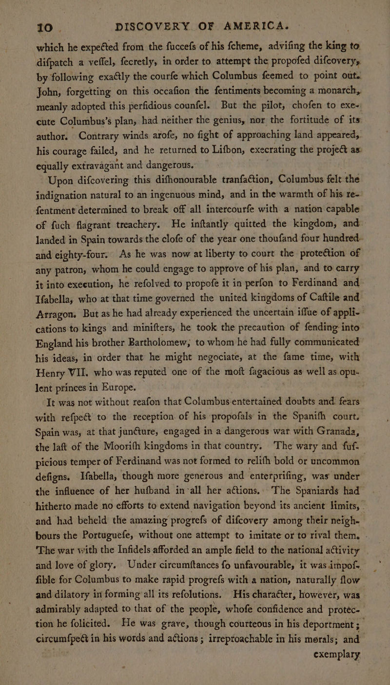 which he expected from the fuccefs of his fcheme, advifing the roa to difpatch a veffel, fecretly, in order to attempt the propofed difcoveryy by following exa¢tly the courfe which Columbus feemed to point out. John, forgetting on this occafion the fentiments becoming a monarch, meanly adopted this perfidious counfel. But the pilot, chofen to exe- cute Columbus’s plan, had neither the genius, nor the fortitude of its author. Contrary winds arofe, no fight of approaching land appeared, his courage failed, and he returned to Lifbon, exe crating the project as: equally extravagant and dangerous. Upon difcovering this difhonourable tranfaction, Columbus felt the indignation natural to an ingenuous mind, and in the warmth of his re- -fentment determined to break off all intercourfe with a nation capable of fuch flagrant treachery. He inftantly quitted the kingdom, and landed in Spain towards the clofe of the year one thoufand four hundred and eighty-four. As he was now at liberty to court the proteétion of any patron, whom he could engage to approve of his plan, and to carry it into execution, he refolved to propofe it in perfon to Ferdinand and Tfabella, who at that time governed the united kingdoms of Caftile and Atragon. But as he had already experienced the uncertain iffue of appli- cations to kings and minifters, he took the precaution of fending into England his brother Bartholomew, to whom he had fully communicated his ideas, in order that he might negociate, at the fame time, with Henry VII. who was reputed one of the moft ss ate as well as opu- lent princes in Europe. It was not without reafon that Columbus entertained doubts and fears with refpeét’ to the reception of his propofals in the Spanifh court. Spain was, at that juncture, engaged in a dangerous war with Granada, the laft of the Moorifh kingdoms in that country. ‘The wary and fuf- picious temper of Ferdinand was not formed to relith bold or uncommon | defigns. Ifabella, though more generous and enterprifing, was’ under the influence of her hufband in-all her aétions. The Spaniards had hitherto made no efforts to extend navigation beyond its ancient limits, . and had beheld the amazing progrefs of difcovery among their neigh. bours the Portuguefe, without one attempt to imitate or to rival them. - ‘The war with the Infidels afforded an ample field to the national activity and love of glory. Under circumftances fo unfavourable, it was impof-. fible for Columbus to make rapid progrefs with a nation, naturally flow and dilatory in forming all its refolutions. His character, however, was admirably adapted to that of the people, whofe confidence and protec. tion he folicited. He was grave, though courteous in his deportment ; . circumfpett i in his words. oi aGtions ; irreptoachable in his morals; and | exemplary