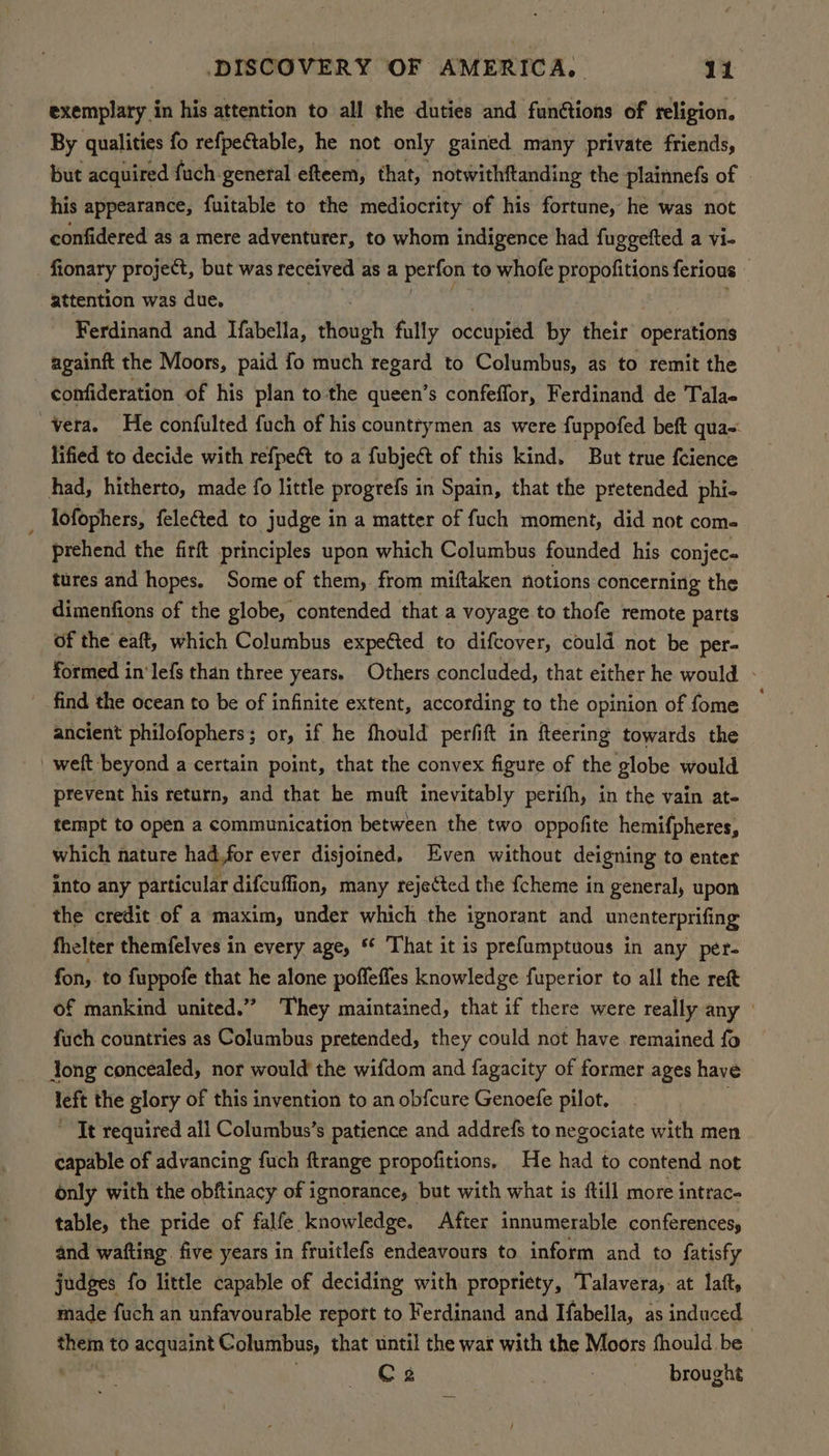 exemplary in his attention to all the duties and fun&amp;tions of religion. By qualities fo refpectable, he not only gained many private friends, but acquired fuch-general efteem, that, notwithftanding the plainnefs of his appearance, fuitable to the mediocrity of his fortune, he was not confidered as a mere adventurer, to whom indigence had fuggetted a vi- fionary project, but was received as a perfon to whofe propofitions ferious attention was due, Ferdinand and Ifabella, though fully occupied by their opetattbnde againft the Moors, paid {fo much regard to Columbus, as to remit the confideration of his plan to the queen’s confeffor, Ferdinand de Tala- vera. He confulted fuch of his countrymen as were fuppofed beft qua lified to decide with refpe€t to a fubjeét of this kind. But true feience had, hitherto, made fo little progrefs in Spain, that the pretended phi- _ Tofophers, fele€ted to judge in a matter of fuch moment, did not com- prehend the firft principles upon which Columbus founded his conjec« tures and hopes, Some of them, from miftaken notions concerning the dimenfions of the globe, contended that a voyage.to thofe remote parts of the eaft, which Columbus expected to difcover, could not be per- formed in’ lefs than three years, Others concluded, that either he would - find the ocean to be of infinite extent, according to the opinion of fome ancient philofophers; or, if he fhould perfift in fteering towards the weft beyond a certain point, that the convex figure of the globe would prevent his return, and that he muft inevitably perifh, in the vain at- tempt to open a communication between the two oppofite hemifpheres, which nature had,for ever disjoined. Even without deigning to enter into any particular difcuffion, many reje¢ted the {cheme in general, upon the credit of a maxim, under which the ignorant and unenterprifing fhelter themfelves in every age, “ ‘That it is prefumptuous in any per- fon, to fuppofe that he alone poffeffes knowledge fuperior to all the reft of mankind united.” They maintained, that if there were really any fuch countries as Columbus pretended, they could not have remained fo dong concealed, nor would the wifdom and fagacity of former ages have left the glory of this invention to an obfcure Genoefe pilot. . ' It required all Columbus’s patience and addrefs to negociate with men capable of advancing fuch ftrange propofitions, He had to contend not only with the obftinacy of ignorance, but with what is ftill more intrac- table, the pride of falfe knowledge. After innumerable conferences, and wafting. five years in fruitlefs endeavours to inform and to fatisfy judges fo little capable of deciding with propriety, Talavera, at latt, made fuch an unfavourable report to Ferdinand and Ifabella, as induced them to acquaint Columbus, that until the war with the Moors fhould be C2 : brought