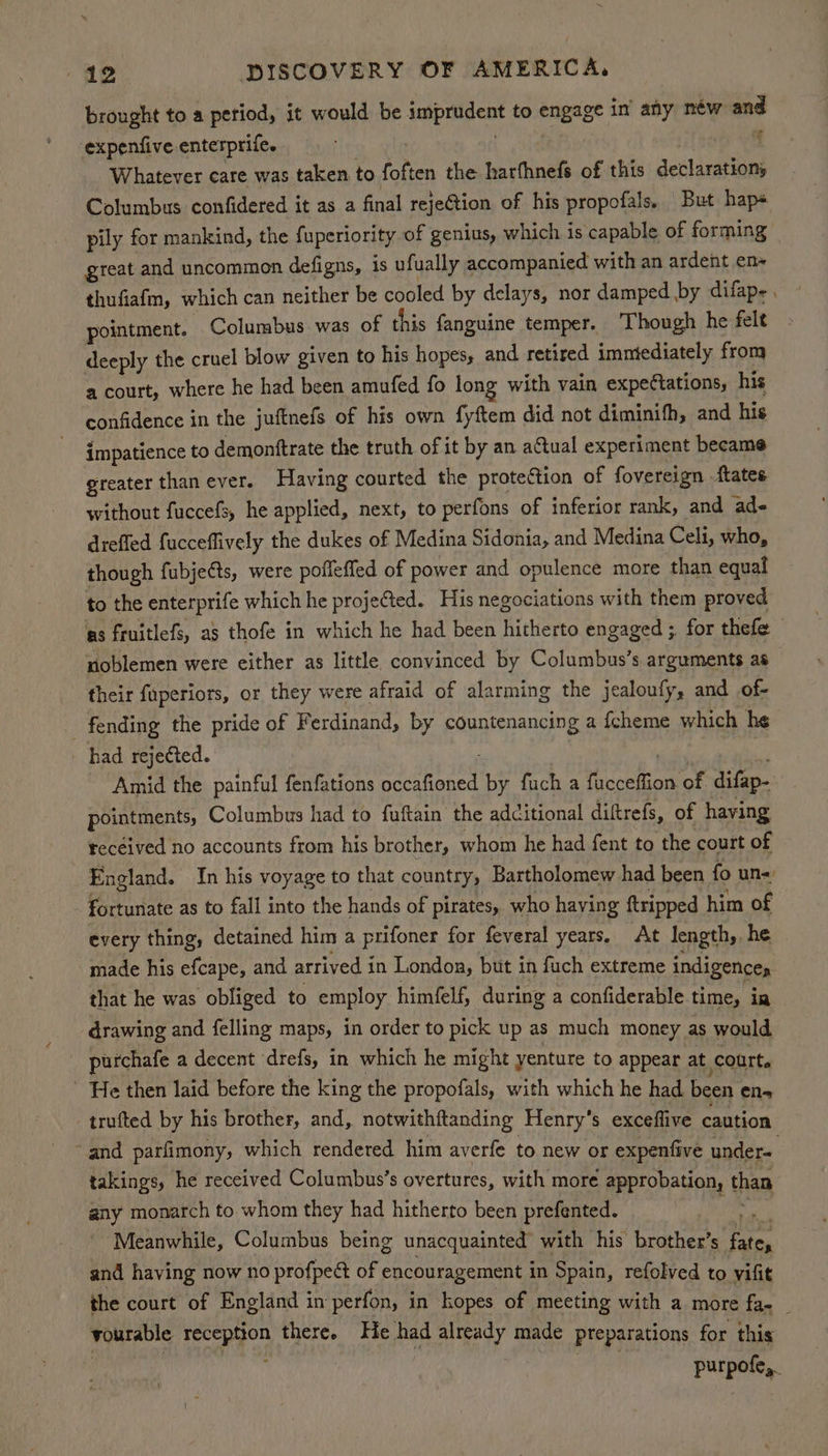 brought to a period, it would be he Se hea to engage in any néw and expenfive enterprife. Whatever care was taken to foften the harfhnefs of this declarations Columbus confidered it as a final rejeGtion of his propofals. But hap pily for mankind, the fuperiority of genius, which is capable of forming great and uncommon defigns, is ufually accompanied with an ardent en- thufiafm, which can neither be cooled by delays, nor damped by difap-. pointment. Columbus was of this fanguine temper. ‘Though he felt deeply the cruel blow given to his hopes, and retired immiediately from a court, where he had been amufed fo long with vain expe(tations, his confidence in the juftnefs of his own fyftem did not diminifh, and his impatience to demonftrate the truth of it by an aCtual experiment became greater thanever. Having courted the protection of fovereign ftates without fuccefs, he applied, next, to perfons of inferior rank, and ad- drefled fucceflively the dukes of Medina Sidonia, and Medina Celi, who, though fubjets, were poffeffed of power and opulence more than equal to the enterprife which he projected. His negociations with them proved as fruitlefs, as thofe in which he had been hitherto engaged ;, for thefe noblemen were either as little convinced by Columbus’s arguments as their fuperiors, or they were afraid of alarming the jealoufy, and of- _ fending the pride of Ferdinand, by countenancing a {cheme which he had rejected. Amid the painful fenfations peter by fuch a Hr comma of. difap- pointments, Columbus had to fuftain: the additional diftrefs, of having received no accounts from his brother, whom he had fent to the court of England. In his voyage to that country, Bartholomew had been fo un= fortunate as to fall into the hands of pirates, who having tripped him of every thing, detained him a prifoner for feveral years. At length, he _ made his efcape, and arrived in London, but in fuch extreme indigences that he was obliged to employ himfelf, during a confiderable time, ia drawing and felling maps, in order to pick up as much money as would purchafe a decent drefs, in which he might yenture to appear at court. ~ He then laid before the king the propofals, with which he had. been ens trufted by his brother, and, notwithftanding Henry’s exceflive caution and parfimony, which rendered him averfe to new or expenfive under- takings, he received Columbus’s overtures, with more approbation, than any monarch to whom they had hitherto been prefented. Meanwhile, Columbus being unacquainted with his brother’s ene and having now no profpect of encouragement in Spain, refolved to vifit the court of England 1 in perfon, in kopes of meeting with a more fa- _ vourable ‘reception there. He had aay made preparations for this ae