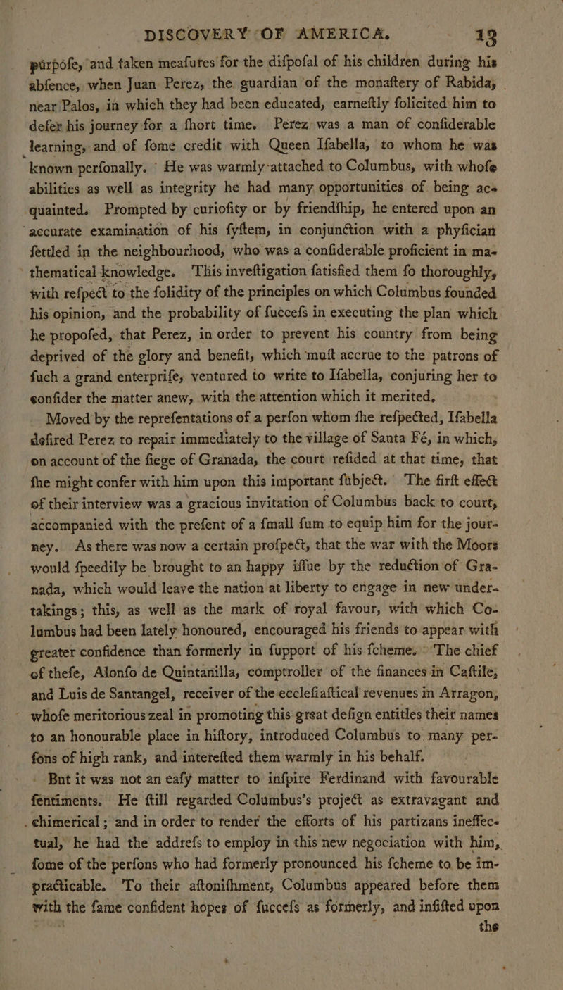 pirpofe, and taken meafutes for the difpofal of his children during his abfence, when Juan Perez, the, guardian of the monaftery of Rabida, . near Palos, in which they had been educated, earneftly folicited him to defer his journey for a fhort time. Perez was a man of confiderable learning, and of fome credit with Queen Ifabella, to whom he was “known perfonally. He was warmly-attached to Columbus, with whofe abilities as well as integrity he had many opportunities of being ac quainted. Prompted by curiofity or by friendfhip, he entered upon an ‘aecurate examination of his fyftem, in conjunétion with a phyfician fettled in the neighbourhood, who was a confiderable proficient in ma- ’ thematical knowledge. This inveftigation fatisfied them fo thoroughly, with refpect to the folidity of the principles on which Columbus founded his opinion, and the probability of fuccefs in executing the plan which. he propofed, that Perez, in order to prevent his country from being deprived of the glory and benefit, which muft accrue to the patrons of fuch a grand enterprife, ventured to write to Ifabella, conjuring her to eonfider the matter anew, with the attention which it merited, Moved by the reprefentations of a perfon whom the refpected, [fabella defired Perez to repair immediately to the village of Santa Fé, in which, on account of the fiege of Granada, the court refided at that time, that fhe might confer with him upon this important fabje&t. The firft effe@ of their interview was a gracious invitation of Columbus back to court, accompanied with the prefent of a fmall {um to equip him for the jour- ney. As there was now a certain profpeét, that the war with the Moors would fpeedily be brought to an happy iflue by the reduCtion of Gra- nada, which would leave the nation at liberty to engage in new under takings; this, as well as the mark of royal favour, with which Co- lumbus had been lately honoured, encouraged his friends to appear with greater confidence than formerly in fupport of his fcheme. © The chief of thefe, Alonfo de Quintanilla, comptroller of the finances in Cattile, and Luis de Santangel, receiver of the ecclefiaftical revenues in Atragon, - whofe meritorious zeal in promoting this great defign entitles their names to an honourable place in hiftory, introduced Columbus to many per- fons of high rank, and interefted them warmly in his behalf. - But it was not an eafy matter to infpire Ferdinand with favourable fentiments. He ftill regarded Columbus’s projet as extravagant and . Chimerical ; and in order to render the efforts of his partizans ineffec- tual, he had the addrefs to employ in this new negociation with him, fome of the perfons who had formerly pronounced his fcheme ta be im- practicable. 'To their aftonifhment, Columbus appeared before them with the fame confident hopes of fuccefs as formerly, and infifted upon er : the