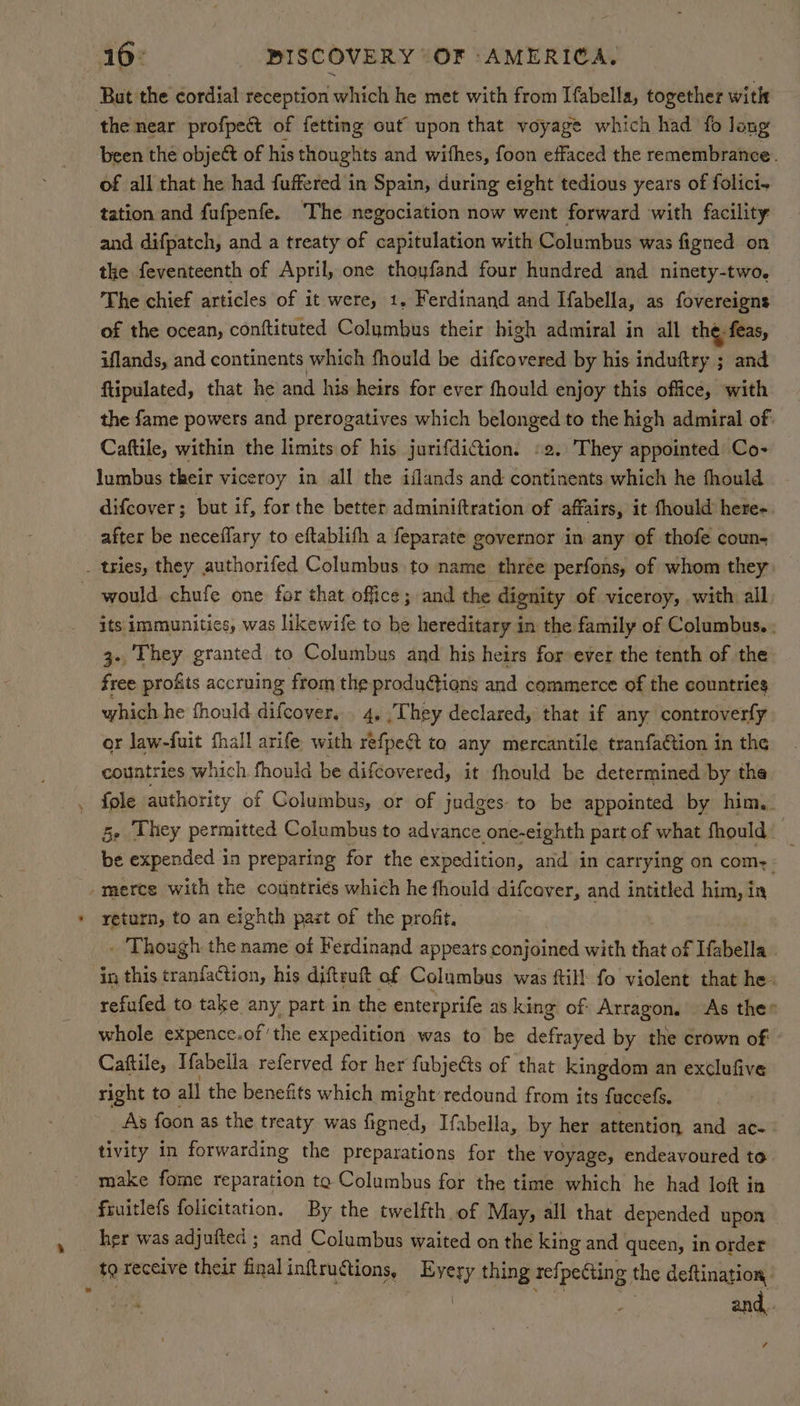 Bat the cordial reception which he met with from Ifabella, together with of all that he had fuffered in Spain, during eight tedious years of folici- tation and fufpenfe. The negociation now went forward with facility and difpatch, and a treaty of capitulation with Columbus was figned on the feventeenth of April, one thoyfand four hundred and ninety-two, _ The chief articles of it were, 1. Ferdinand and Ifabella, as fovereigns of the ocean, conftituted Columbus their high admiral in all the feas, iflands, and continents which fhould be difcovered by his induftry ; and flipulated, that he and his heirs for ever fhould enjoy this office, with the fame powets and prerogatives which belonged to the high admiral of. Caftile, within the limits of his jurifdiGtion. 2. They appointed Co- lumbus their viceroy in all the iflands and continents which he fhould difcover; but if, forthe better adminiftration of affairs, it fhould here-. after be neceffary to eftablifh a feparate governor in any of thofé coun- its immunities, was likewife to be hereditary in the family of Columbus. : 3- They granted to Columbus and his heirs for ever the tenth of the free profits accruing from the produdtions and commerce of the countries which he fhould difcover, . 4, | They declared, that if any controverfy or law-fuit fhall arife with refpe&t to any mercantile tranfation in the countries which fhould be difcovered, it fhould be determined by the << 5- They permitted Columbus to advance one-eighth part of what fhould: _ be expended in preparing for the expedition, and in carrying on com, - return, to an eighth past of the profit, . Though the name of Ferdinand appears conjoined with that of Ifabella in this tranfaGtion, his diftruft of Columbus was ftill fo violent that he: refufed to take any part in the enterprife as king of Arragon, | As the» whole expence.of'the expedition was to be defrayed by the crown of - Caftile, Ifabella referved for her fubjets of that kingdom an exclufive right to all the benefits which might’ redound from its fuccefs. As foon as the treaty was figned, Ifabella, by her attention and ac- tivity in forwarding the preparations for the voyage, endeavoured to make fome reparation to Columbus for the time which he had loft in feuitlefs folicitation. By the twelfth of May, all that depended upon her was adjufted ; and Columbus waited on the king and queen, in order to receive their final inftructions, Every thing refpeCting the deftination, | | hi and,