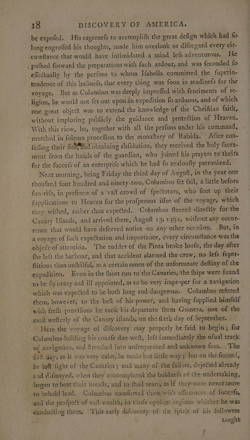 be expofed. His eagernefs to accomplifh the great defign which had fo long engroffed his thoughts, made him overlook or difregard every cir- cumftance that would have intimidated a mind lefs adventurous. He _puthed forward the preparations with fuch ardour, and was feconded fo effeCtually by the perfons to whom Habella committed the fuperin- tendence of this bufinefs, that every thing was foon in readinefs for the voyage. But as Columbus was deeply impreffed with fentiments of re- _ligion, he would not fet out upon an expedition fo arduous, and of which oné great object was to extend the knowledge of the Chriftian faith, without imploring publicly the guidance and protection of Heaven. With this view, he, together with all the perfons under his command, marched in folemn proceflion to the monaftery of Rabida. After con- felling their finS@fnd obtaining abfolution, they received the holy facra- ent from the hands of the guardian, who joined his prayers to theirs for the faccéfS of an enterprife which he had fo zealoufly patronized. Next morning, being Friday the third day of Auguft, in the year one thoufand four hundred and ninety-two, Columbus fet fail, a little before fun-rife, in prefence of a ‘valt crowd of fpeStators, who fent up their fapplications to Heaven for the profperous iffue of the: voyage, which they withed, rather than expected. Columbus fteered directly for the Canary Iflands, and arrived there, Auguft 13) 1492, without any occur- rence that would have deferved notice on any other occafion. But, in a voyage of fuch expectation and importance, every circumitance was the objege of attention. The rudder of the Pinta broke loofe, the day after fhe left the harbour, and that accident alarmed the crew, no lefs fuper- fitious than unfkilful, as a certain omen of the unfortunate deftiny of the xpedition. Even in the fhort run to the Canaries, the fhips were found to be fo crazy and ill appointed, as to be very improper for a navigation which was expected to be both long and dangerous. Columbus refitted them, however, to the beft of his power, and having fupplied himfeif with freth provifions he took his departure from Gomera, one of the -moit wefterly of the Canary iflands, on the fixth day of September. ‘ Here the voyage of difeovery may properly be faid to begin; for ~ Columbus holding his courfe due weft, left immediately the ufual track: of navigation, and ftretched into unfrequented and unknown feas. ‘The filt day, as it was very calm, he made but little way; bat on the fecond, “he ioft fight of the Canaries ; and mamy of the failors, dejected already aad difmayed, when they contemplated the boldnels of the undertaking, began to beat their breatts, and to fhed tears, as if they were never more -to behold land. Columbus comforted them with affurances of fuceefs, and the profpect of vat wealth, in thofe opulent regions whither he was ‘eondu@ting them, ‘This early difcovery of the fpirit of bis followers — ; taught