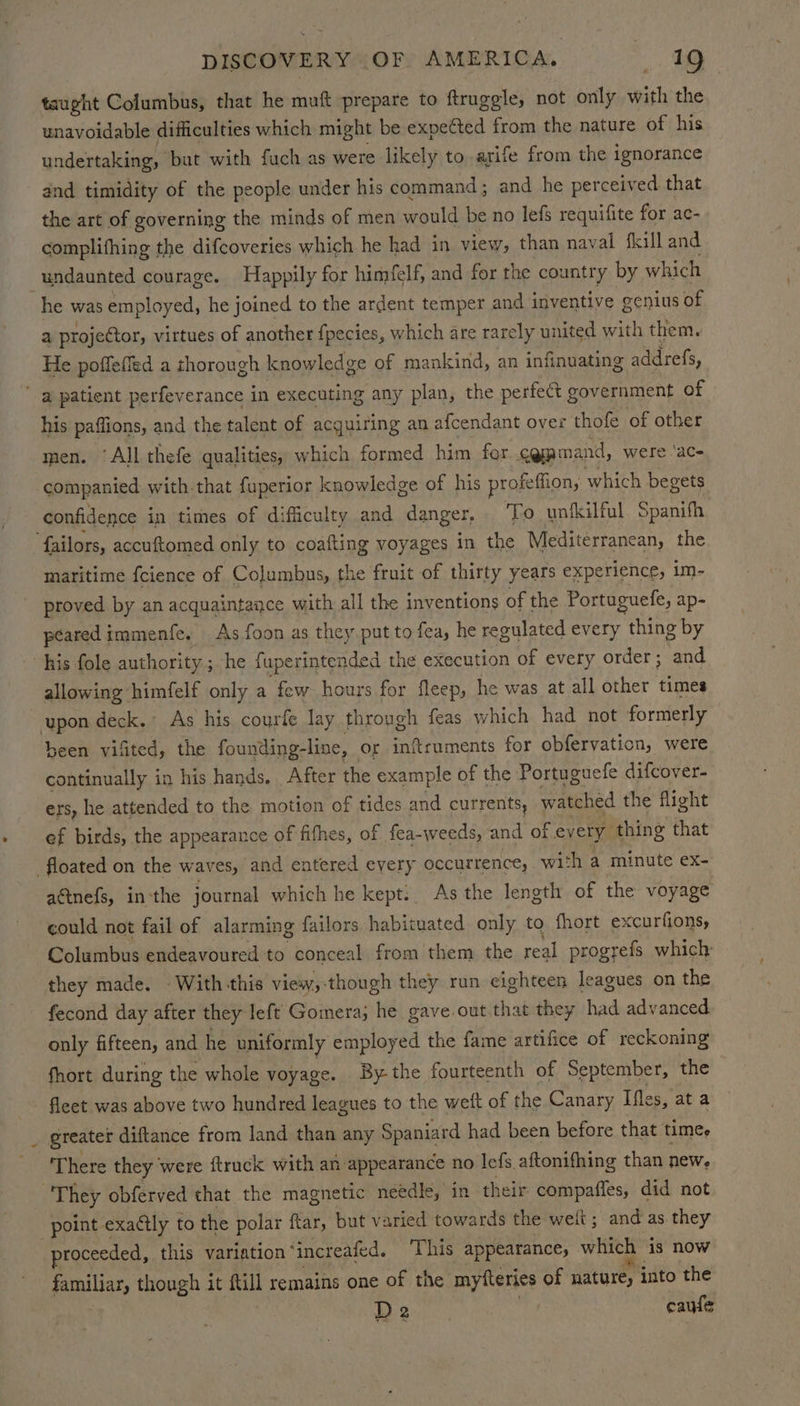 taught Columbus, that he muft prepare to ftruggle, not only with the unavoidable difficulties which might be expected from the nature of his undertaking, but with fuch as were likely to arife from the ignorance and timidity of the people under his command; and he perceived. that the art of governing the minds of men would be no lefs requifite for ac- complifhing the difcoveries which he had in view, than nay val fkill and undaunted courage. Happily for himfelf, and for the country by which he was employed, he joined to the ardent temper and inventive genius of a projector, virtues of another fpecies, which are rarely united with them. He poffeffed a thorough knowledge of mankind, an infinuating addrefs,  a patient perfeverance in executing any plan, the perfect government of his paffions, and the talent of acquiring an afcendant over thofe of other men. ‘All thefe qualities, which formed him for c@pmand, were 'aC- companied with that fuperior knowledge of his profeffion, which begets confidence in times of difficulty and danger, To unikilful Spanifh failors, accuftomed only to coafting voyages in the Mediterranean, the maritime fcience of Columbus, the fruit of thirty years experience, im- proved by an acquaintance with all the inventions of the Portuguefe, ap- peared immenfe. As foon as they put to fea, he regulated every thing by his fole authority ; ; he fuperintended the execution of every order; and allowing himfelf only a few hours for fleep, he was at all other fay upon deck. As his courfe lay through feas which had not formerly been vifited, the founding-line, or inftruments for obfervation, were continually in his hands. After the example of the Portuguefe difcover- ers, he attended to the motion of tides and currents, watched the flight ef birds, the appearance of fifhes, of fea-weeds, and of every thing that floated on the waves; and entered every occurrence, with < a minute ex- actnefs, in the journal which he kept: As the length of the voyage could not fail of alarming failors habituated only to fhort excurfions, Columbus endeavoured to conceal from them the real progrefs which: they made. With this view,-though they run eighteen leagues on the fecond day after they left Gomera; he gave.out,that they had advanced only fifteen, and he uniformly employed the fame artifice of reckoning fhort during the whole voyage. By the fourteenth of September, the fleet was above two hundred leagues to the weft of the Canary Iles, at a greater diftance from land than any Spaniard had been before that timee ‘There they ‘were ftruck with an appearance no lefs. aftonifhing than new. They obferved that the magnetic needle, in their: compafles, did not point exactly to the polar ftar, but varied towards the welt; and as they proceeded, this variation ‘increafed. This appearance, which is now familiar, though it ftill remains one of the mytfteries of nature, into the De cate