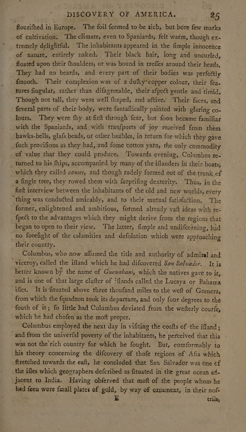 “Rourithed,; in Europe. The foil feemed to be xich, but bere few marks of cultivation: The climate, even to Spaniards, felt warm, though ex. tremely delightful. The inhabitants appeared in the fimple innocence of nature, entirely naked, Their black hair, long and uncurled, floated upon their fhoulders, or was bound in treffes around their heads, They had no beards, and every part of their bodiés was perfe@ly fmooth. Their complexion was of a dufky’copper colour, their fea. tures fingular, rather than difagreeable, their afpect gentle and timid, Though not tall, they were well fhaped, and ative, ‘Their faces, and feveral parts of their body, were fantaftically painted with: glaring co- lours. They were fhy at firft through fear, but foon became familiar with the Spaniards, and with tranfports of joy received from them hawks-bells, glafs beads, of other baubles, in feturn for which they gave _fuch provifions as they had, and fome cotton yarn, the only commodity _ of value that they could produce, ‘Towards evening, Columbus re- turned to his fhips, accompanied by many of the iflanders in their boats; ~ which they called canoes, and though rudely formed out of thé trunk of a fingle tree, they rowed them with furprifing dexterity. Thus, in the -firkt interview between the inhabitants of the old and new worlds, every “thing was conducted amicably , and to their mutual fatisfsCtion, The ‘former, enlightened and ambitious, fotmed already vaft ideas with res fpect to the advantages which they might derive from the regions that ‘began to open to their view. The latter, fimple and undifcerning, had no forefight of the calamities and defolation which 5 were approaching their countty. Columbus, who now affumed the title and authority of admiral and | viceroy, called the ifland which he had difcovered San Salvador. . It is “better known by the name of Guanahani, which the natives gave to it, and is one of that large clufter of ‘flands called the Lucaya or Bahama ifles. It is fituated above three thoufand miles to the weft of Gomeray - from which the fquadron took its departure, and only four degrees to the fouth of it; fo little had Columbus deviated from the wefterly courle, which he had chofen as the moft proper. Columbus employed the next day in vifiting the coalts of the Mand ; and ftom the univerfal poverty of the inhabitants, he perceived that as was not the rich country for which he fought. But, comformably to his theory concerning the difcovery of thofé regions of Afia- which ftretched towards the eaft, he concluded that San Salvador was one ¢f the ifles which geographers defcribed as fituated in the gteat ocean ad- jacent to India. Having obferved that moft of the people whom he had feer wore {mall pate of gold, by way of ornament, in their noft . trils,