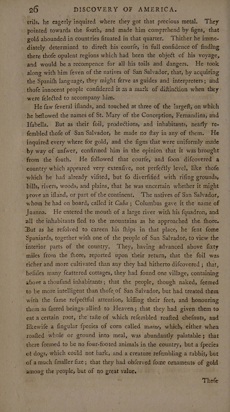 trils, he a inquired where they got that precious metal. They pointed towards the fouth, and made him comprehend by figns, that gold abounded in countries fituated in that quarter. ‘Thither he imme- diately determined to direé&amp;t his courfe, in full confidence of finding there thofe opulent regions which had been the object of his voyage, and would be a recompence for all his toils and dangers. He took along with him feven of the natives of San Salvador, that, by acquiring the Spanifh language, they might ferve as guides and interpreters; and _thofe innocent people confidered it as a mazk of diftin@tion when they» were felected to accompany him. He faw feveral iflands, and touched at three of the targeft, on which “he beftowed the names of St. Mary of the Conception, Fernandina, and Tfabella. But as their foil, productions, and inhabitants, nearly te- fembled thofe of San Salvador, he made no ftay in any of them. He inquired every where for gold, and the figns that were uniformly made by way of anfwer, confirmed him in the opinion that it was brought from the fouth. He followed that courfe, and foon difcovered a country which appeared very extenfive, not perfectly level, like thofe which he had already vifited, but fo diverfified with rifing grounds, hills, rivers, woods, and plains, that he was uncertain whether it might - prove an ifland, or part of the continent. The natives of San Salvador, whom he had on board, called it Cuba ; Columbus gave it the name of Joanna. He entered the mouth of a tree river with his fquadron, and | all the inhabitants fled to the mountains as he approached the fhore. But as he refolved to careen his fhips in that place, he fent fome Spaniards, together with one of the people of San Salvador, to view the interior parts of the country. They, having advanced above fixty miles from the fhore, reported upon their return, that the foil was richer and more cultivated than any they had hitherto difcovered ; that, befides many f{cattered cottages, they had found one village, containing above a thoufand inhabitants; that the people, though naked, feemed to be more intelligent than thofe of San Salvador, but had treated them with the fame refpeétful attention, kiffing their feet, and honouring them as faered beings: allied to Heaven; that they had given them to eat a certain root, the tafte of which refembled roafted chefnuts, and- likewife a fingular fpecies of corn called maize, which, either when roafted whole or ground into meal, was abundantly palatable; that there feemed to be no foar-footed animals in the country, but a fpecies ot dogs, which could not bark, and a creature tefembling a rabbit, but of amuch fmaller fize; that they had obferved fome ornaments of gold. among the people, but of no great value. - ve i Thefe