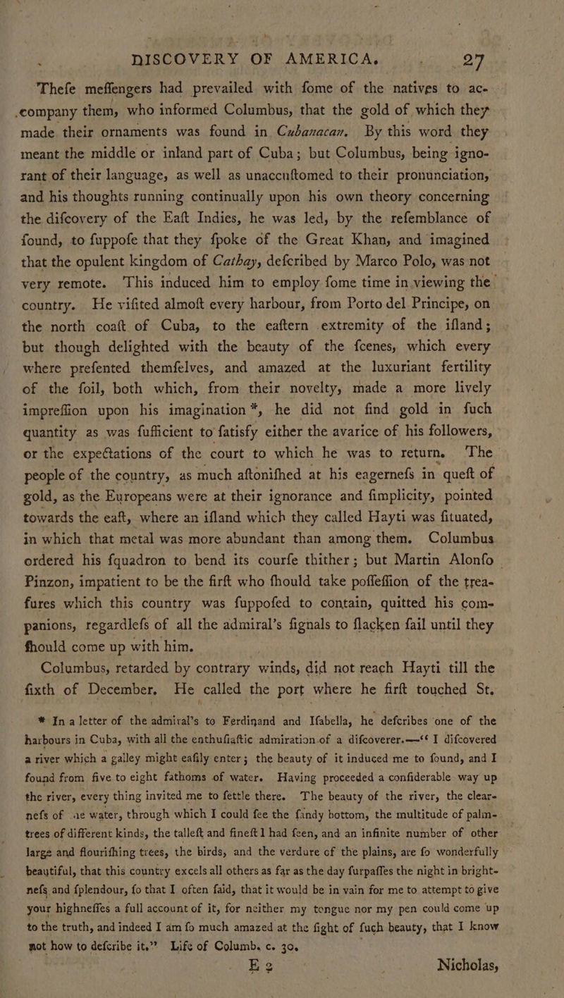Thefe meflengers had_ prevailed with fome of the natives to ac- company them, who informed Columbus, that the gold of which they made their ornaments was found in Cubanacar, By this word they meant the middle or inland part of Cuba; but Columbus, being i igno- rant of their language, as well as unaccuftomed to their pronunciation, and his thoughts running continually upon his own theory concerning the difcovery of the Eaft Indies, he was led, by the refemblance of found, to fuppofe that they fpoke of the Great Khan, and imagined that the opulent kingdom of Cathay, defcribed by Marco Polo, was not very remote. ‘This induced him to employ fome time in viewing the country. He vifited almoft every harbour, from Porto del. Principe, on the north coaft of Cuba, to the eaftern extremity of the ifland; but though delighted with the beauty of the fcenes, which every where prefented themfelves, and amazed at the luxuriant fertility of the foil, both which, from their novelty, made a more lively impreffion upon his imagination*, he did not find gold in fuch quantity as was fufficient to fatisfy either the avarice of his followers, or the expeCtations of the court to which he was to return. The people of the country, as much aftonifhed at his eagernefs in “quett of gold, as the Europeans were at their ignorance and fimplicity, pointed towards the eaft, where an ifland which they called Hayti was fituated, in which that metal was more abundant than among them. Columbus ordered his fquadron to bend its courfe thither; but Martin Alonfo | Pinzon, impatient to be the firft who fhould take poffeffion of the trea- fures which this country was fuppofed to contain, quitted his com- panions, regardlefs of all the admiral’s fignals to flacken fail until they fhould come up with him. | Columbus, retarded by contrary winds, did not reach Hayti till the fixth of December, He called the port where he firft touched St. * Ina letter of the admiral’s to Ferdinand and Ifabella, he defcribes ‘one of the harbours in Cuba, with ali the enthufiaftic admiration.of a difcoverer.—-‘* I difcovered a river which a galley might eafily enter; the beauty of it induced me to found, and I found from five to eight fathoms of water. Having proceeded a confiderable way up the river, every thing invited me to fettle there. The beauty of the river, the clear- nefs of ae water, through which I could fee the fandy bottom, the multitude of palin- trees of different kinds, the talleft and fineft 1 had fcen, and an infinite number of other large and flourithing trees, the birds, and the verdure cf the plains, are fo wonderfully beautiful, that this country excels all others as far as the day furpaffes the night in bright- nefg and {plendour, fo that I often faid, that it would be in vain for me to attempt to give your highneffes a full account of it, for neither my tongue nor my pen could come up to the truth, and indeed I am fo much amazed at the fight of fuch beauty, that I know not how to defcribe it.” Life of Columb, c. 30. Ee ae : Nicholas,