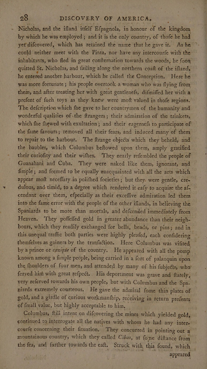 - Nicholas, and the ifland itlf Efpagnola, in honour of the ‘ngdom by which he was employed; and it is the only country, of thofe he had yet’ difcovered, which has retained the name that he gave it. Ashe ° could neither meet with the Pinta, nor have any intercourfe with the inhabitants, who fled in great confternation towards the woods, he foon quitted St. Nicholas, and failing along the northern coaft of the ifland, he entered another harbaur, which he called the Conception. Here he was more fortunate; his people overtook a woman who was flying from them, and after treating her with great gentlenefs, difmiffed her with a prefent of fuch toys as they knew were moft valued in thofe regions. The defcription which fhe gave to her countrymen of the humanity and wonderful qualities of the ftrangers; their admiration of the trinkets, which fhe fhewed with exultation ; ; and their eagernefs to participate of the fame favours; removed all their fears, and induced many of them to repair to the harbour. The ftrange obje€ts which they beheld, and the baubles, which Columbus beftowed upon them, amply gratified their curiofity and their withes. They nearly refembled the people of Guanahani and Cuba. ‘They were naked like them, ignorant, and fimple ; and feemed to be equally unacquainted with all the arts which appear moft neceffary in polifhed focieties ; but they. were gentle, cre- dulous, and timid, to a degree which rendered it eafy to acquire the af- cendant over them, -efpecially as their exceflive admiration led them into the fame error with the people of the other iflands, in believing the Spaniards to be more than mortals, and defcended immediately from Heaven. ‘They poffefied gold in greater abundance than their neigh- bours, which they readily exchanged for bells, beads, or pins; and in , this. unequal traffic both parties were highly pleafed, each confidering themfelves as gainers by the tranfaction. Here Columbus was vifited by a prince or cazigde of the country. He appeared with all the pomp ihe known among a fimple people, being carried in a fort of palanquin upon the fhoulders of. four men, and attended by many of his fubje@ts, who’ ferved him with great refpect. His deportment was grave and ftately, very referved towards his own people, but with Columbus and the ‘Spa- niards extremely courteous, He gave the admiral fome thin plates of gold, and a girdle of curious workmantbip, receiving in return prefents of {mall value, but highly acceptable to him, Columbus, fall intent on difcovering the mines which yielded gold, continued tO, interrogate all the natives with whom he had any inter. courfe concerning their fituation, They concurred j in pointing out a mountainous country, which they called Cibao, at fome diftance from the fea, and farther towards the eal, Struck with this found, which , appeared |