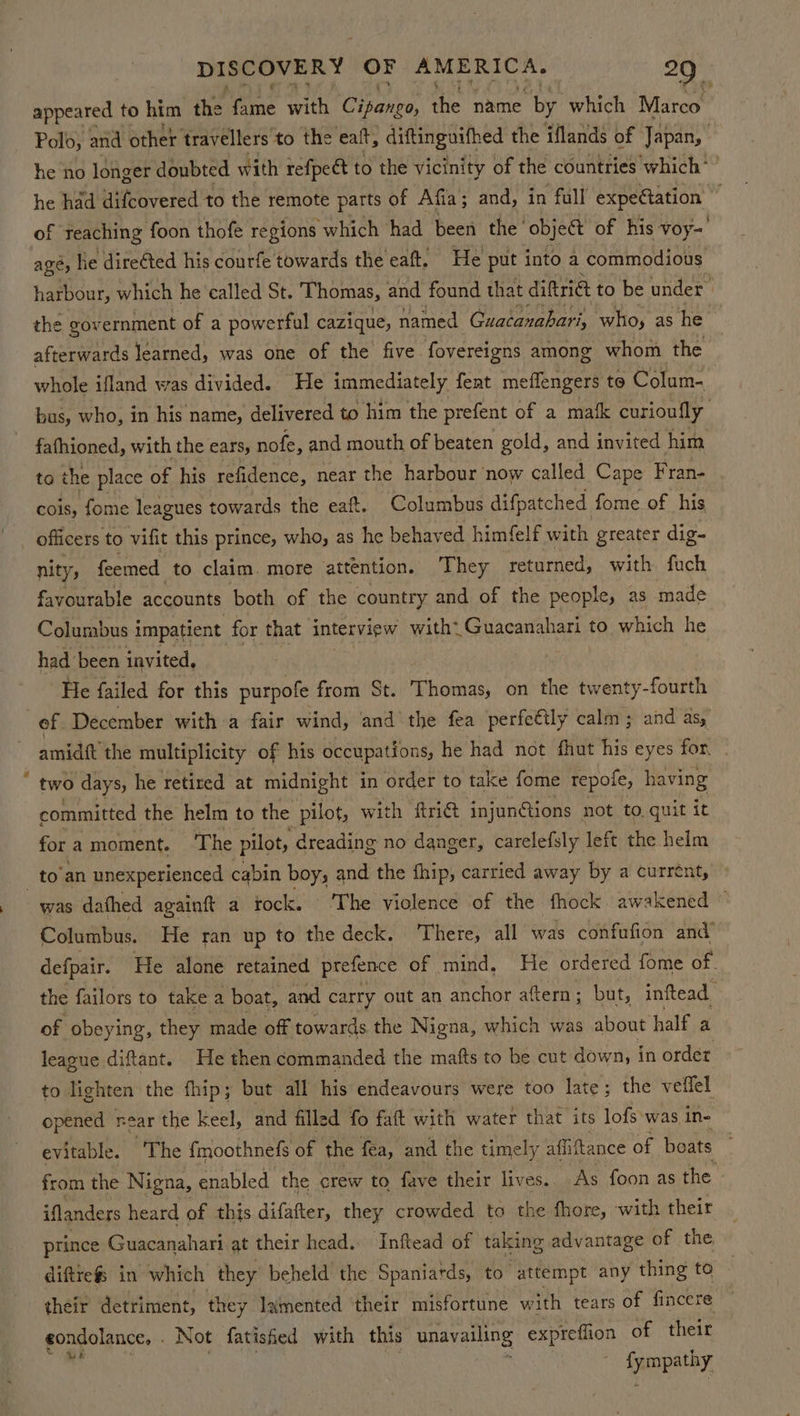 appeared to him the Tame with Cipango, the name by which Marco. Polo, and other travellers to the eat, diftinguifhed the iflands of Japan, | he no longer doubted with refpect to the vicinity of the countries which’ ’ he had difcovered to the remote parts of Afia; and, in fall expedation of reaching foon thofe regions which had been the ‘object of his voy= age, Ke direéted his courfe towards the eaft. He put into a commodious harbour, which he called St. Thomas, and found that diftriat to be under. the government ofa powerful cazique, named Guacanabari, who, as he. afterwards learned, was one of the five. fovereigns among whom the whole ifland was divided. He immediately fent meffengers to Colum- bus, who, in his name, delivered to him the prefent of a mafk curioully fafhioned, with the ears, nofe, and mouth of beaten gold, and invited him to the place of his refidence, near the harbour now called Cape Fran- cois, fome leagues towards the eaft. Columbus difpatched fome of his officers to vifit this prince, who, as he behaved himfelf with greater dig- nity, feemed to claim. more attention. They returned, with fuch favourable accounts both of the country and of the people, as made Colurabus impatient for that interview with: Guacanahari to which he had been invited, He failed for this purpofe from St. Thomas, on the twenty-fourth of December with a fair wind, and the fea perfeétly calm; and as, amidft the multiplicity of his occupations, he had not fhut his eyes for. two days, he retired at midnight in order to take fome repofe, having committed the helm to the pilot, with fri@ injunctions not to quit it for a moment. The pilot, ‘dreading no danger, carelefsly left the helm _to’an unexperienced cabin boys and the fhip, carried away by a current, was dafhed againft a tock. ‘The violence of the fhock. awakened . Columbus. He ran up to the deck. There, all was confufion and’ defpair. He alone retained prefence of mind, He ordered fome of. the failors to take a boat, and carry out an anchor aftern; but, inftead of obeying, they made off towards the Nigna, which was about half a league diftant. He then commanded the mafts to be cut down, in ordet to lighten the fhip; but all his endeavours were too late; the veffel opened near the Keel, and filled fo faft with water that its lofs was in- evitable. The f{moothnefs of the fea, and the timely affitance of boats from the Nigna, enabled the crew to fave their lives.. As foon as the. iflanders heard of this difafter, they crowded to the fhore, with their prince Guacanahari at their head. Inftead of taking advantage of the diftrefs in which they beheld the Spaniards, to attempt any thing to their detriment, they lamented their misfortune with tears of fincere sondolance, Not fatisfied with this unavailing expreffion of their : Sympathy,