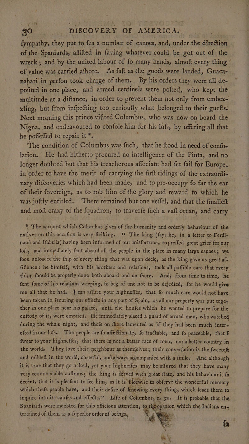 fympathy, they put to fea a number of canoes, and, under the direction of the Spaniards, aflifted in faving whatever could be got out of the wreck ; ; and by the united labour of fo many hands, almoft every thing ‘ of value was carried afhore. As faft as the goods were landed, Guaca- nahari in perfon took charge of them. By his orders they were all de- pofited i in one place, and armed centinels were pofted, who kept the multitude at a diftance, in order to prevent them not only from embez- zling, but from infpecting too curioufly what belonged to their guefts, Next morning this prince vifited Columbus, who was now on board the Nigna, and endeavoured to confole him for his lofs, by offering all that he pofleffed to repair it *, t The condition of Columbus was fuch, that he ftood in need of confo- lation. He had hitherto procured no intelligence of the Pinta, and no longer doubted but that his treacherous affociate had fet fail for Europe, in order to have the merit of carrying the firft tidings of the extraordi- nary difcoveries which had been made, and to pre-occupy fo far the ear of their fovereign, as to rob him of the glory and reward to which he was juftly entitled. There remained but one veffel, and that the {malleft and mof crazy of the fquadron, to traverfe fuch a vat ocean, and carry * The account which Columbus gives of the humanity and orderly behaviour of the natives on this accafion is very ftriking. <¢ The king (fays he, in a letter to Ferdi- nand and Tfabelia) having been informed of our misfortune, expreffed great grief for our lofs, and immediately fent aboard all the people in the place in many large canoes; we foon unloaded the fhip of every thing that was upon deck, as the king gave us great af- fifance: he himfelf, with his brothers and relations, took all poffible care that every thiag fhould be properly done both aboard and on fhore. And; from time totime, he fent fome of his relations weeping, to beg of me not to be dejecied, for he would give me all that he had. {can affure your highneffes, that fo much care would not have been taken in fecuring our effects i in any part of Spain, as all our property was put toge- ther in one place near his palace, until the houfes which he wanted to prepare for the cuftody. of it, were emptied. He immediately placed a guard of armed men, who watched during the whole night, and thofe on fhore lamented as if they had been much inter- eftedin our lofs. The people are fo affe ionate, fo tra€table, and fo peaceable, that I {wear to your highneffes, that there is not a better race of men, nora better country in the world. They Jove their neighbour as themfelves; their converfation is the Lweetek and mildeft in the world, cheerful, and always accompanied with a fmile. And although it is true that they go naked, yet your highneffes may be affured that they have many very commendable cuftoms; the king is fetved with great ftatey and his behaviour is fo decent, that it is pleafant to fee him, as it is “‘Tikewife to obferve the wonderful memory which thefe people have, and their defire of knowing every thing, which leads them to inquire into its’caufes and effects.” -Life of Columbus, ¢» 32. It is probable that the Spaniards were indebted for this officious attention, ‘2 tigopin inion which the Indians ens tertained of them as a fuperior order of be} NGS, “4 Wes. fg
