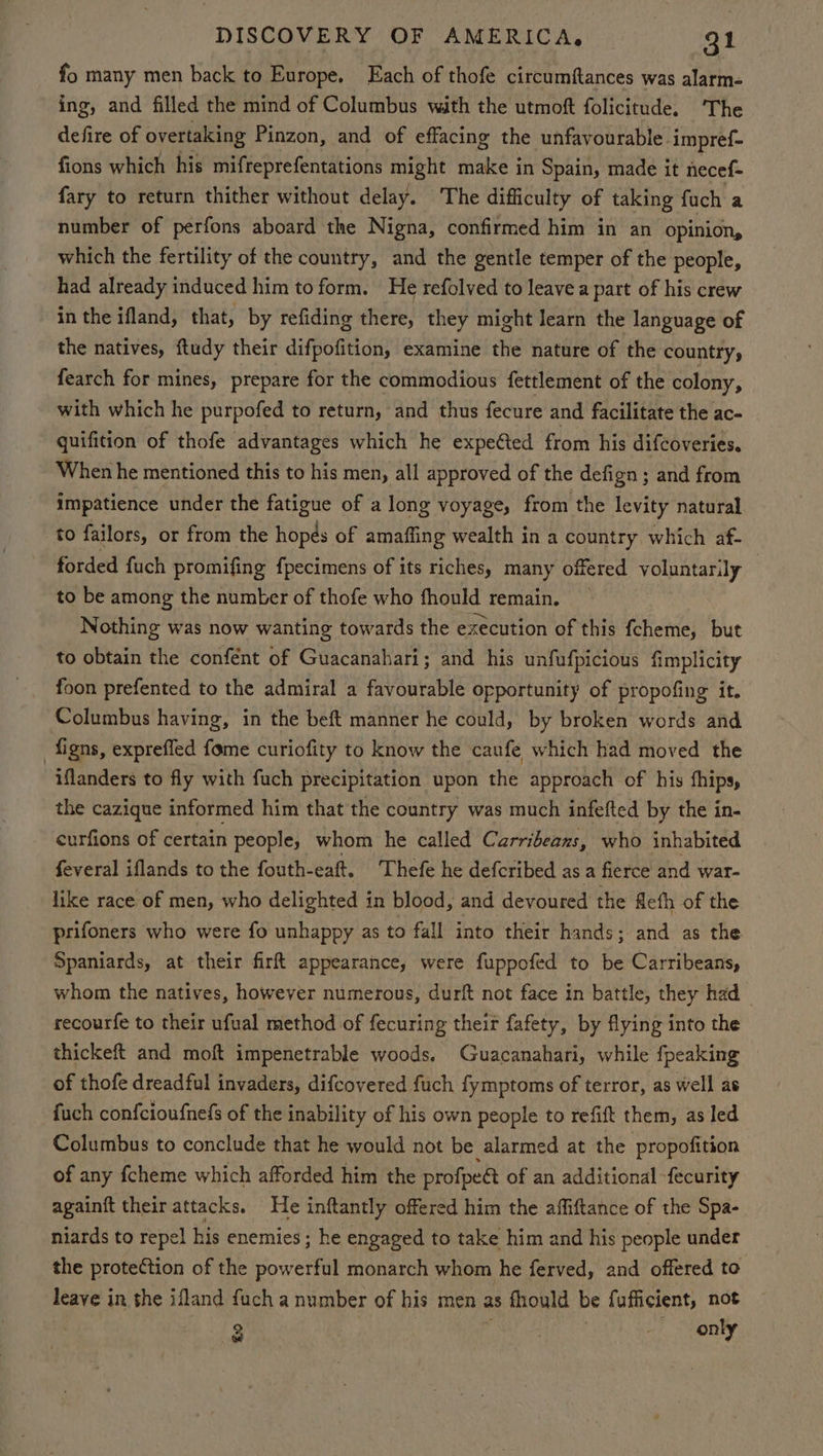 fo many men back to Europe. Each of thofe circumftances was alarm- ing, and filled the mind of Columbus with the utmoft folicitude. ‘The defire of overtaking Pinzon, and of effacing the unfavourable impref- fions which his mifreprefentations might make in Spain, made it necef- fary to return thither without delay. The difficulty of taking fuch a number of perfons aboard the Nigna, confirmed him in an opinion, which the fertility of the country, and the gentle temper of the people, had already induced him to form. He refolved to leave a part of his crew in the ifland, that, by refiding there, they might learn the language of the natives, ftudy their difpofition, examine the nature of the country, fearch for mines, prepare for the commodious fettlement of the colony, with which he purpofed to return, and thus fecure and facilitate the ac- quifition of thofe advantages which he expe@ted from his difcoveries. When he mentioned this to his men, all approved of the defign ; and from impatience under the fatigue of a long voyage, from the levity natural to failors, or from the hopes of amaffing wealth in a country which af- forded fuch promifing fpecimens of its riches, many offered voluntarily — to be among the number of thofe who fhould remain. Nothing was now wanting towards the execution of this {cheme, but to obtain the confént of Guacanahari; and his unfufpicious fimplicity foon prefented to the admiral a favourable opportunity of propofing it. Columbus having, in the beft manner he could, by broken words and -figns, exprefled fome curiofity to know the caufe which had moved the iflanders to fly with fuch precipitation upon the approach of his fhips, the cazique informed him that the country was much infefted by the in- curfions of certain people, whom he called Carribeanxs, who inhabited feveral iflands to the fouth-eaft. Thefe he defcribed as a fierce and war- like race of men, who delighted in blood, and devoured the Refh of the prifoners who were fo unhappy as to fall into their hands; and as the Spaniards, at their fir appearance, were fuppofed to be Carribeans, whom the natives, however numerous, durft not face in battle, they had | recourfe to their ufual method of fecuring thei fafety, by flying into the thickeft and moft impenetrable woods. Guacanahari, while fpeaking of thofe dreadful invaders, difcovered fuch fymptoms of terror, as well as fuch confcioufnefs of the inability of his own people to refift them, as led Columbus to conclude that he would not be alarmed at the propofition of any fcheme which afforded him the profpea of an additional -fecurity againft their attacks. He inftantly offered him the affiftance of the Spa- niards to repel his enemies ; he engaged to take him and his people under the protection of the powerful monarch whom he ferved, and offered to leave in the ifland fuch a number of his men as fhould be fufficient, not 3 only