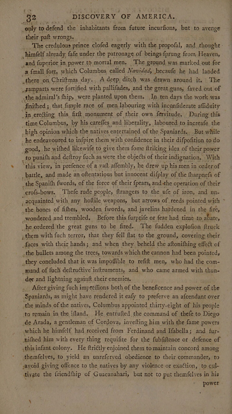 ‘The credulous prince aia! eagerly with the ai and. thought - and fuperior in power.to mortal men. ‘The ground was marked, out for a {mall fort, which Columbus called Navidad, becaufe he had landed there on, Chriftmas day... A deep ditch was drawn around it. The .gamparts were fortified with pallifades, and the greatguns, faved out of the admiral’s fhip, were planted upon them. In ten days the work was finithed 5 ; that fimple race of men labouring with inconfiderate affiduity _In erecting this firft ‘monument. of their own fervitude, During this time Columbus, by his carefles and liberality, laboured to increafe the high opinion which the natives entertained of the Spaniards... But while he endeavoured to infpire them ith confidence i in their diff pofition to do “good, he wifhed likewife to give them fome ftriking idea of f their power _to ‘punith and deftroy fuch as were the objects of their ‘indignation, With “this view, in prefence | ofa vatt affembly, he drew up his men in order of _ battle, and made an oftentatious but innocent difplay of the fharpne fs of _the Spanifh fwords, of the force of their {pears, and the operation of their -crofs-bows. Thefe rude people, ftrangers to the ufe of iron, and un- acquainted, with any hoftile ‘weapons, but arrows “oft reeds pointed with the bones of fifhes, wooden {words, and javelins hardened in the fire, wondered and trembled, Before this furprife « or fear had time .to abate, _he ordered the great guns to be fired. The fadden explofion ftruck , them with fuch terror, that they fell flat to the ground, covering their faces with their hands; and when they beheld the aftonifhing effet of .the bullets among the trees, towards which the cannon had been pointedy _ they concluded that it was impofiible to refift men, who had the com- _mand of fuch deftruGtive’ inftruments, and who came armed with thun- der and lightning againft their enemies. _ After giving fuch impreffions both of the beneficence and power of the Spaniards, as might have rendered it eafy to preferve an afcendant over the minds of the natives, Columbus appointed. thirty-eight of his people to remain in the ifland. He entrufted the command of thefe to Diego de Arada, a gentleman of Cordova, invefting him with the fame powers which he himfelf had received from Ferdinand and [abella; and fur nifhed him with every thing requifite for the fubfiftence or defence of Ants infant colony. He ttri€tly enjoined them to maintain concord among themfelves, to yield an unreferved obedience to their commander, to fivate the friendfhip of Guacanahari, but not to put themfelves in his aaa | power