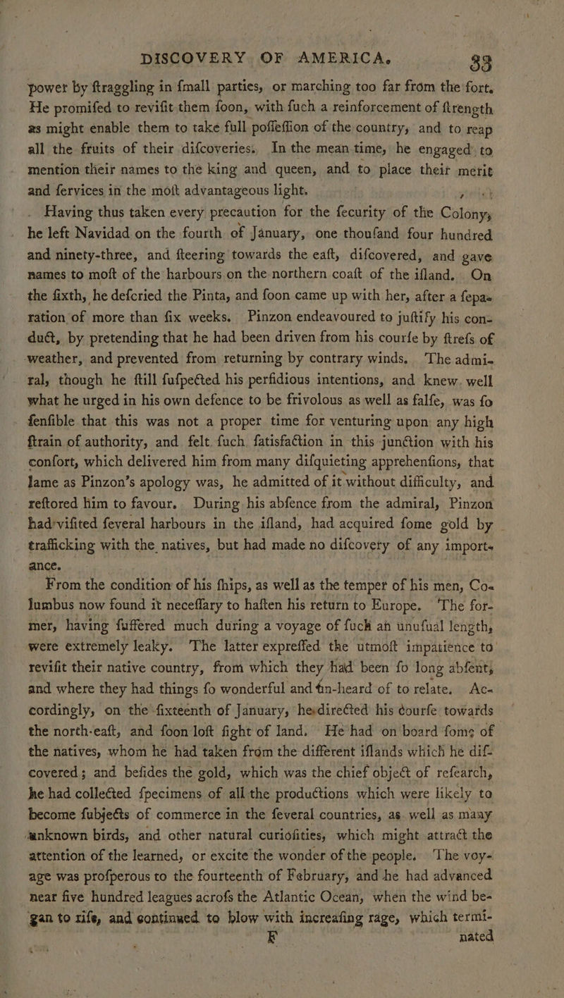 power by ftraggling in {mall parties, or marching too far from the fort, He promifed to revifit them foon, with fuch a reinforcement of ftrength as might enable them to take full poffeffion of the country, and to reap all the fruits of their difcoveries:, In the mean time, he engaged’ to mention tlieir names to the king and queen, and to place their merit and fervices in the molt advantageous light, ms . Having thus taken every precaution for the fecurity of the Goldings he left Navidad on the fourth of January, one thoufand four hundred and ninety-three, and fteering towards the eaft, difcovered, and gave names to moft of the harbours on the northern coaft of the ifland. On the fixth, he defcried the Pinta, and foon came up with her, after a fepas tation of more than fix weeks. Pinzon endeavoured to juttify his con- duct, by pretending that he had been driven from his courfe by ftrefs of ‘weather, and prevented from returning by contrary winds. ‘The admi- tal, though he ftill fufpe¢ted his perfidious intentions, and knew. well what he urged in his own defence to be frivolous as well as falfe, was fo fenfible that this was not a proper time for venturing upon any high {train of authority, and felt. fuch fatisfaction in this junétion with his confort, which delivered him from many difquieting apprehenfions, that Jame as Pinzon’s apology was, he admitted of it without difficulty, and - reftored him to favour. During his abfence from the admiral, Pinzon had'vifited feveral harbours in the ifland, had acquired fome gold by trafficking with the natives, but had made no difcovety of any import. ance. From the condition of his fhips, as well as the temper of his men, Co« lumbus now found it neceflary to haften his return to Europe. The for- mer, having fuffered much during a voyage of fuck ah unufual length, were extremely leaky. The latter expreffed the utmoft impatience to revifit their native country, from which they had been fo long abfenty and where they had things fo wonderful and 4in-heard of to relate, Ac- cordingly, on the ‘fixteenth of January, herdirected his courfe towards the north-eaft, and foon loft fight of land. He had on board fom? of the natives, whom he had taken from the different iflands which he dif covered; and belides the gold, which was the chief object of refearch, he had collected {pecimens of all the productions which were likely to become fubjeéts of commerce in the feveral countries, as. well as maay ‘unknown birds, and other natural curiofities, which might attract the attention of the learned, or excite the wonder of the people. The voy- age was profperous to the fourteenth of February, and he had advanced near five hundred leagues acrofs the Atlantic Ocean, when the wind be- ‘gan to rife, and continued to blow with increafing rage, which termi- EF nated