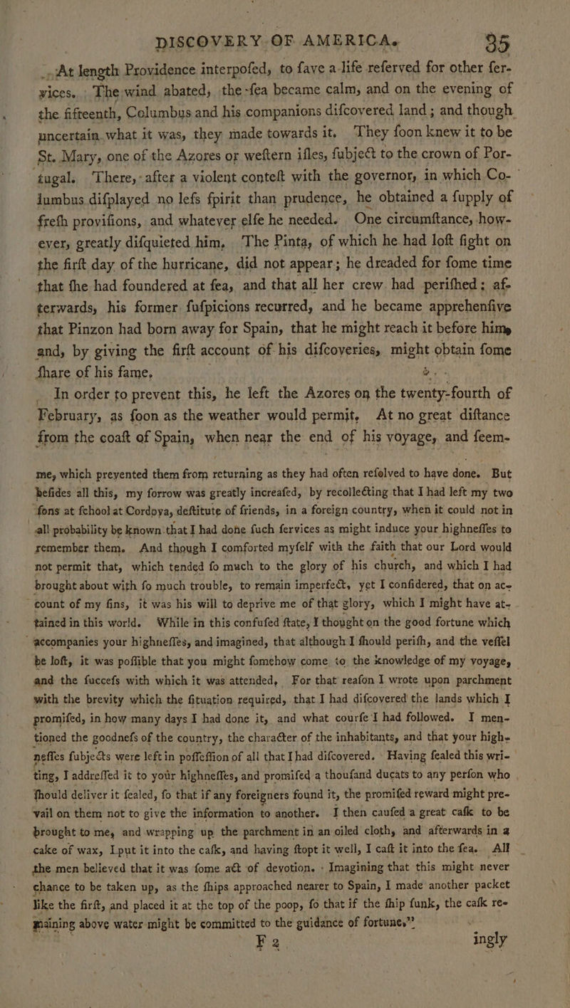_o At length Providence interpofed, to fave a-life referved for other fer- vices... The wind abated, the -fea became calm, and on the evening of the fifteenth, Columbus and his companions difcoyered land; and though uncertain. what it was, they made towards it, ‘They foon knew it to be St. Mary, one of the Azores or weftern ifles, fubjeé to the crown of Por- ‘tugal, There,-after a violent conteft with the governor, in which Co- jumbus difplayed no lefs fpirit than prudence, he obtained a fupply of freth provifions, and whatever elfe he needed. One circumftance, how- ever, greatly difquieted him, The Pinta, of which he had loft fight on the firft day of the hurricane, did not appear; he dreaded for fome time that the had foundered at fea, and that all her crew had perifhed; af- terwards, his former. fufpicions recurred, and he became apprehenfive that Pinzon had born away for Spain, that he might reach it before him and, by giving the firft account of-his difcoyeries, might obtain fome Share of his fame, &amp;, In order to prevent this, he left the Azores on the twenty-fourth of February, as foon as the weather would permjt, At no great diftance from the coaft of Spain, when near the end of his voyage, and feem- me, which prevented them from returning as they had often refelved to have done. But befides all this, my forrow was greatly increafed, by recollefting that I had left my two “fons at fchool at Cordoya, deftitute of friends, in a foreign country, when it could not in all probability be known. that Thad dohe fuch fervices as might induce your highneffes to remember them. And though I comforted myfelf with the faith that our Lord would not permit that, which tended fo much to the glory of his church, and which I had brought about with fo much trouble, to remain imperfect, yet I confidered, that on ace count of my fins, it was his will to deprive me of that glory, which I might have at- tained in this world. While in this confufed ftate, I thought on the good fortune which “accompanies your highneffes, and imagined, that although I fhould perifh, and the veffel be loft, it was poffible that you might fomehow come to the knowledge of my voyage, — and the fuccefs with which it was attended, For that reafon I wrote upon parchment with the brevity which the fituation required, that I had difcovered the lands which J promifed, in how many days I had done ‘it, and what courfe I had followed. I men- tioned the goodnefs of the country, the charaéter of the inhabitants, and that your high- neffes fubjects were left in poffeffion of all that Ihad difcovered. Having fealed this wri- ting, Taddreffed it to your highneffes, and promifed a thoufand ducats to any perfon who fhould deliver i it fealed, fo that if any foreigners found it, the promifed reward might pre- vail on them not to give the information to another. I then caufed a great cafk to be brought to me, and wrapping up the parchment in an oiled cloth, and afterwards in a cake of wax, Iput it into the cafk, and having ftopt it well, I caft it into the fea. All the men believed that it was fome a&amp; of devotion. - Imagining that this might never chance to be taken up, as the fhips approached nearer to Spain, I made another packet like the firft, and placed it at the top of the poop, fo that if the thip funk, the cafk ree maining above water might be committed to the guidance of fortunes” t F 2 | ‘ingly