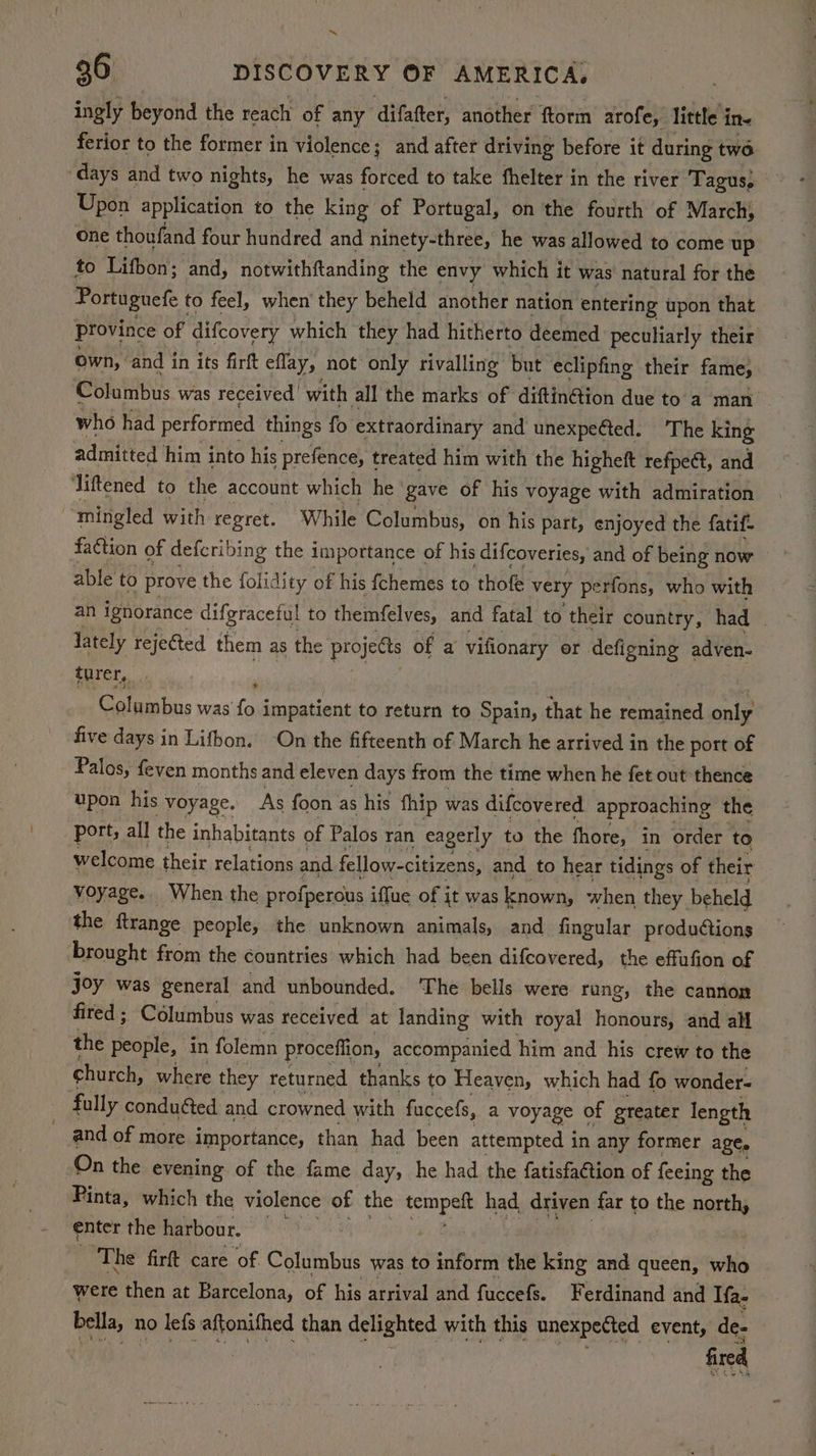~ 36 DISCOVERY OF AMERICA, ingly beyond the reach of any difafter, another ftorm arofe, little in- ferior to the former in violence; and after driving before it during two ‘days and two nights, he was forced to take fhelter in the river Tagus; Upon application to the king of Portugal, on the fourth of March) one thoufand four hundred and ninety-three, he was allowed to come up to Lifbon; and, notwithftanding the envy which it was’ natural for the Portuguefe to feel, when’ they beheld another nation entering upon that Province of difcovery which they had hitherto deemed peculiarly their own, | and in its firft eflay, not only rivalling but eclipfing their fame, Columbus was received’ with all the marks of diftin@ion due to'a man who had performed things fo extraordinary and unexpeéted. ‘The king admitted him into his prefence, treated him with the higheft refpeét, and Jiftened to the account which he gave of his voyage with admiration “mingled with regret. While Columbus, on his part, enjoyed the fatif- faction of deferibing the importance of his difcoveries, and of being now able to prove the folidity of his fchemes to thofe very perfons, who with an ignorance difgraceful to themfelves, and fatal to their country, had . lately rejected them as the projects of a vifionary er defigning adven- turer, Columbus was fo impatient to return to Spain, that he remained onig five days in Lifbon. ‘On the fifteenth of March he arrived in the port of Palos, feven months and eleven days from the time when he fet out thence upon his voyage. As foon as his fhip was difcovered approaching the port, all the inhabitants of Palos ran eagerly to the fhore, in order to welcome their relations and fellow-citizens, and to hear tidings of their voyage. When the profpercus iffue of it was known, when they beheld the ftrange people, the unknown animals, and fingular productions brought from the countries which had been difcovered, the effufion of joy was general and unbounded. The bells were rang, the cannon fired ; Columbus was received at landing with royal hosidats and all the people, in folemn proceffion, accompanied him and his crew to the church, where they returned. thanks to Heaven, which had fo wonder- fully conducted and crowned with fuccefs, a voyage of greater length and of more importance, than had been attempted i in any former age. On the evening of the fame day, he had the fatisfation of feeing the Pinta, which the violence of the Sach had. driven far to the north, enter the harbour. The firft care ‘of Columbus was to inform the king and queen, who were then at Barcelona, of his arrival and fuccefs. Ferdinand and Ifa- bella, no lefs aftonifhed than delighted with this unexpected event, de-