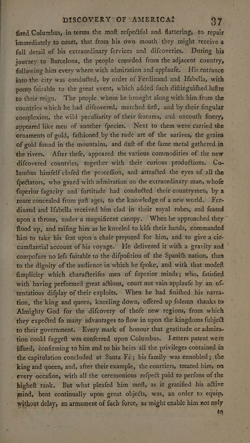 fired Columbus, in terms the moft refpectful and flattering, to repair immediately to court, that from his own mouth they might receive a full detail of his extraordinary fervices and difcoveries. During his journey to Barcelona, the people crowded from the adjacent country, following him every where with admiration and applaufe. - His entrance. into the city was conduéted, by order of Ferdinand and Tabella, with pomp fuitable to the great event, which added fuch diftinguithed luftre to their reign. The people whom he brought along with him: from the countries which he had difeovered, marched firft, and by their fingular complexion, the wild peculiarity of their features, and uncouth finery, appeared like men of another fpecies. ‘Next to them were carried the ornaments of gold, fafhioned by the rude art of the natives, the grains of gold found in the mountains, and duft of the fame metal gathered in the rivers. After thefe, appeared the various commodities of the new difcovered countries, together with their curious productions. Co- fumbus himfelf clofed the proceffion, and attraéted the eyes of all the fpeGtators, who gazed with admiration on the extraordinary man, whofe faperior fagacity and fortitude had conduéted their countrymen, by a route concealed from paft ages, to the knowledge of a new world. Fer- dinand and Ifabella received him clad in’ their royal robes, and feated upon a throne, under a magnificent canopy. When he approached they — ‘ftood up, and raifing him as he kneeled to kifs their hands, commanded him to take his feat upon a chair prepared for him, and to give a cir- cumftantial account of his voyage.’ He delivered it with a gravity and — compofure no lefs fuitable to the difpofition of the Spanifh ‘nation, than to the dignity of the audience in which he fpoke, and with that modeft fimplicity which charatterifes men of fuperior minds; who, futisfied with having performed great a¢tions, court not vain applaufe by an of- tentatious difplay of their exploits. When he had finifhed his narra- tion, the king and queen, kneeling down, offered up folemn thanks to Almighty God for the difcovery of thofe new regions, from which they expected fo many advantages to flow in upon the kingdoms fubjek to their government. Every mark of honour that gratitude or admira- tion could fuggeft was conferred upon Columbus. J etters patent were iffued, confirming to him and to his heirs all the privileges contained in the capitulation concluded at Santa Fé; his family was ennobled; the king and queen, and, after their example, the courtiers, treated him, on . every occafion, with all the ceremonious refpeét paid to perfons of the higheft rank. But what pleafed him moft, as it gratified his active mind, bent continually upon great objects, was, an order to equip, without delay, an armament of fuch force, as might enable him not only