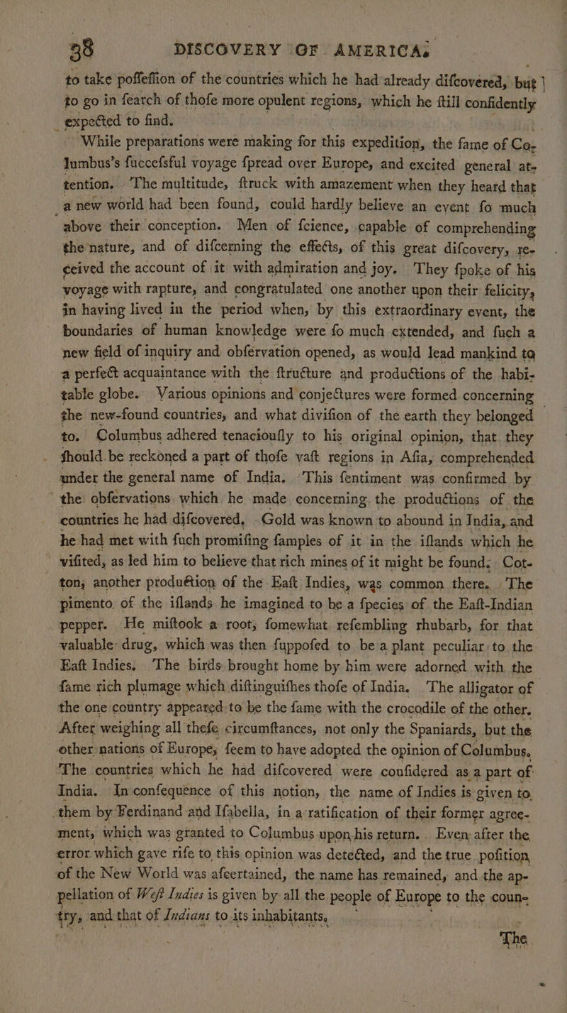to take poffeffion of the countries which he had already difcovered, bit | to go in fearch of thofe more opulent regions, which he itll confidently ‘ expotted to find. While preparations were making for this expedition, the fame of Ca. Jumbus’s fuccefsful voyage {pread over Europe, and excited general at- tention, ‘The multitude, ftrack with amazement when they heard that a new world had been found, could hardly believe an event fo much above their conception. Men of fcience, capable of comprehending the nature, and of difceming the effects, of this great difcovery, re- ceived the account of it with admiration and joy. They fpoke of his voyage with rapture, and congratulated one another upon their felicity, jn having lived in the period when, by this extraordinary event, the boundaries of human knowledge were fo much extended, and fuch a new field of inquiry and obfervation opened, as would lead mankind tq a perfect acquaintance with the ftru€ture and produ€tions of the habi- table globe. Various opinions and conjectures were formed concerning the new-found countries, and what divifion of the earth they belonged — to. Columbus adhered tenacioufly to his original opinion, that. they fhould. be reckoned a part of thofe yaft regions in Afia, comprehended under the general name of India. ‘This fentiment was confirmed by the obfervations which he made concerning. the produétions of the countries he had difcovered, Gold was known to abound in India, and he had met with fuch promifing famples of it in the iflands which he vifited, as led him to believe that rich mines of it might be found. Cot. ton, another produétion of the Eaft Indies, was common there. The pimento, of the iflands he imagined to be a fpsjies of the Eaft-Indian pepper. He miftook a root, fomewhat refembling rhubarb, for that valuable: drug, which was then fuppofed to bea plant peculiar to the Eaft Indies, The birds brought home by him were adorned with the fame rich plumage which diftinguithes thofe of India. The alligator of _ the one country appeared to be the fame with the crocodile of the other. After weighing all thefe circumftances, not only the Spaniards, but. the other: nations of i Europe; feem to have adopted the opinion of Columbus. T he_ countries which he had difcovered were confidered as a part of India. In confequence of this notion, the name of Indies is given to, them by ‘Ferdinand and Tfabella, in a° ratification of their former agree- ment, which was granted to Columbus upon, his return. Even: after the, error which gave rife to this opinion was detected, and the true pofition of the New World was afcertained, the name has remained, and the ap- pellation of Weft Indies is given by all the people of Europe to the coun- ty, and that of Judians to.its inhabitants, The