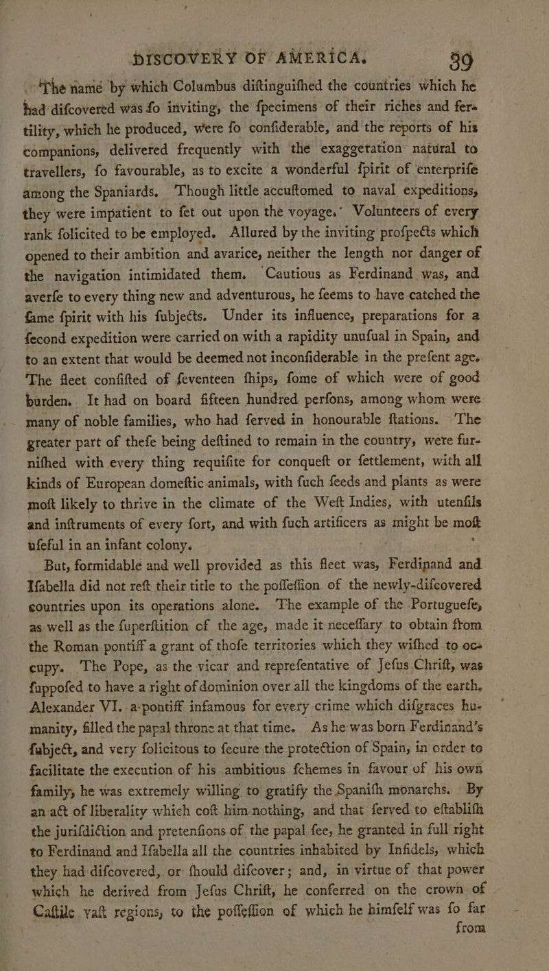 fhe ramé by which Columbus diftinguifhed the countries which he had difcovered was fo inviting, the fpecimens of their riches and fer tility, which he produced, were fo confiderable, and the reports of his companions, delivered frequently with the exaggeration natural to travellers, fo favourable, as to excite a wonderful {pirit of enterprife among the Spaniards. Though little accuftomed to naval expeditions, they were impatient to fet out upon the voyage. Volunteers of every rank folicited to be employed. Allured by the inviting profpetts which opened to their ambition and avarice, neither the length nor danger of the navigation intimidated them. Cautious as Ferdinand was, and averfe to every thing new and adventurous, he feems to have catched the fame fpirit with his fubjeéts. Under its influence, preparations for a econd expedition were carried on with a rapidity unufual in Spain, and. to an extent that would be deemed not inconfiderable in the prefent age. The fleet confifted of feventeen fhips, fome of which were of good burden. It had on board fifteen hundred perfons, among whom were greater part of thefe being deftined to remain in the country, were fur- nifhed with every thing requifite for conqueft or fettlement, with all kinds of European domeftic.animals, with fuch feeds and plants as were moft likely to thrive in the climate of the Weft Indies, with utenfils and inftruments of every fort, and with fuch artificers as might be ne ufeful in an infant colony. But, formidable and well provided as this fleet was, Ferdipand and Tfabella did not reft their title to the pofleflion of the newly-difcovered countries upon its operations alone. ‘The example of the Portuguefe, as well as the fuperftition of the age, made it neceffary to obtain from the Roman pontiff a grant of thofe territories which they wifhed to oc+ cupy. ‘The Pope, as the vicar and reprefentative of Jefus Chritt, was fuppofed to have a right of dominion over all the kingdoms of the earth. Alexander VI. .a-pontiff infamous for every crime which difgraces hu- manity, filled the papal throne at that time. As he was born Ferdinand’s fabject, and very folicitous to fecure the protection of Spain, in order to facilitate the execution of his ambitious fchemes in favour of his own family, he was extremely willing to gratify the Spanifh monarchs. By an att of liberality which cot him nothing, and that ferved to eftablifh the jurifdiGtion and pretenfions of the papal fee, he granted in full right to Ferdinand and Ifabella all the countries inhabited by Infidels, which they had difcovered, or fhould difcover; and, in virtue of that power which he derived from Jefas Chrift, he conferred on the crown of Caftile yak regions, to the poflefiion of which he himfelf was fo far from