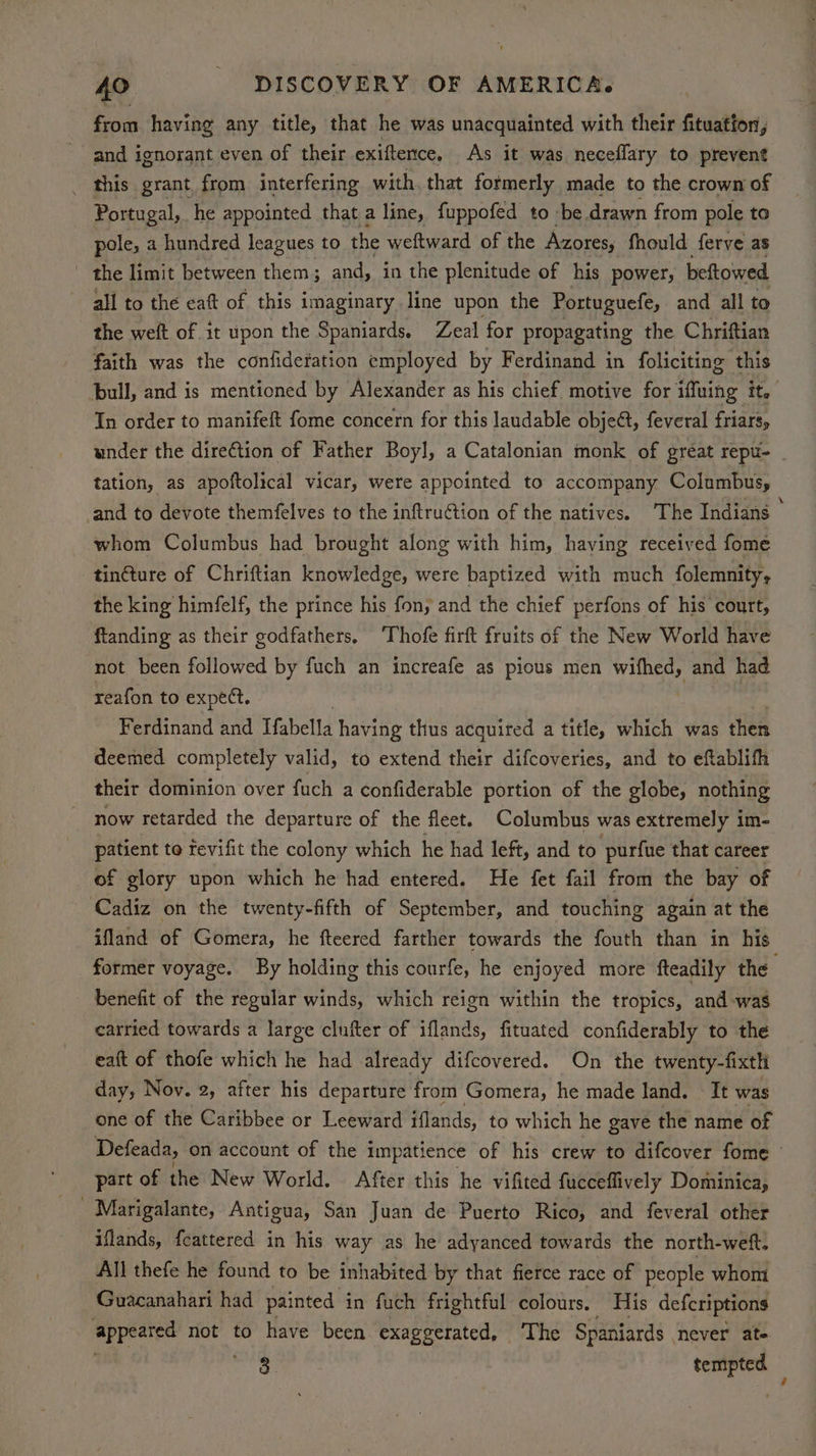 from having any title, that he was unacquainted with their fituation, and ignorant even of their exiftence, As it was neceflary to prevent _ this grant, from interfering with. that formerly made to the crown of Portugal, he appointed that a line, fuppofed to be. drawn from pole to pole, a hundred leagues to the weftward of the Azores, fhould ferve as | the limit between them; and, in the plenitude of his power, beftowed all to the eaft of this imaginary. line upon the Portuguefe, and all to the weft of it upon the Spaniards. Zeal for propagating the Chriftian faith was the confidefation employed by Ferdinand in foliciting this bull, and is mentioned by Alexander as his chief motive for iffuing it. In order to manifeft fome concern for this laudable object, feveral friars, under the dire€tion of Father Boyl, a Catalonian monk of gréat repu- _ tation, as apoftolical vicar, were appointed to accompany Columbus, and to devote themfelves to the inftru@tion of the natives. ‘The Indians — whom Columbus had brought along with him, having received fome tincture of Chriftian knowledge, were baptized with much folemnity, the king himfelf, the prince his fony and the chief perfons of his court, ftanding as their godfathers, ‘Thofe firft fruits of the New World have not been followed by fuch an increafe as pious men wifhed, and had reafon to expect. | Ferdinand and Tfabella having thus acquired a title, which was Heh deemed completely valid, to extend their difcoveries, and to eftablifh their dominion over fuch a confiderable portion of the globe, nothing now retarded the departure of the fleet. Columbus was extremely im- patient to tevifit the colony which he had left, and to purfue that career of glory upon which he had entered. He fet fail from the bay of Cadiz on the twenty-fifth of September, and touching again at the ifland of Gomera, he fteered farther towards the fouth than in his former voyage. By holding this courfe, he enjoyed more fteadily the benefit of the regular winds, which reign within the tropics, and was carried towards a large clufter of iflands, fituated confiderably to the eaft of thofe which he had already difcovered. On the twenty-fixth day, Nov. 2, after his departure from Gomera, he made land. It was one of the Caribbee or Leeward iflands, to which he gave the name of Defeada, on account of the impatience of his crew to difcover fome part of the New World. After this he vifited fucceflively Dominica, _ Marigalante, Antigua, San Juan de Puerto Rico, and feveral other illands, fcattered in his way as he adyanced towards the north-weft. All thefe he found to be inhabited by that fierce race of people whom Guacanahari had painted i in fuch frightful colours, His defcriptions ‘appeared not to have been exaggerated, ‘The Spaniards | never ate 3. wii i