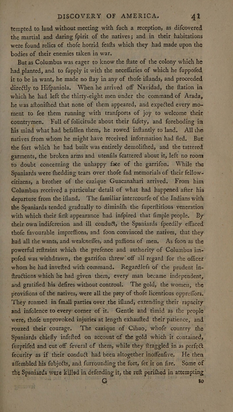 tempted to land without meeting with fuch a reception, as difcovered the martial and daring fpirit of the natives; and in their habitations wete found relics of thofe horrid feafts which they had made ie the bodies of their enemies taken in war. | But as Columbus was eager to know the ftate of the colony which he had planted, and to fupply it with the neceffaries of which he fuppofed it to be in want, he made no flay in any of thofe iflands, and proceeded direétly to Hifpaniola. When he arrived off Navidad, the ftation in which he had left the thirty-eight men under the command of Arada, he was aftonifhed that none of them appeared, and expected every mo- ment to fee them running with tranfports of joy to welcome their countrymen. Full of folicitude about their fafety, and foreboding in his mind what had befallen them, he rowed inftantly to land. All the natives from whom he might have received information had fled. But the fort which he had. built was entirely demolifhed, and the tattered garments, the broken arms and utenfils feattered about it, left no room to doubt concerning the unhappy fate of the garrifon. While the Spaniards were fhedding tears over thofe fad memorials of their fellow- citizens, a brother of the cazique Guacanahari arrived, From him Columbus received a particular detail of what had happened after his departure from the ifland. ‘The familiar intercourfe of the Indians with the Spaniards tended gradually to diminifh the fuperftitious veneration with which their firft appearance had infpired that fimple people. By their own indifcretion and ill condu&, the Spaniards fpeedily effaced thofe favourable impreffions, and foon convinced the natives, that they had all the wants, and weaknefles, and paffions of men. As foon as the powerful reftraint which the prefence and authority of Columbus im- pofed was withdrawn, the garrifon threw’ off all regard for the officer whom he had invefted with command. Regardlefs of the prudent in- ftructions which he had given them, every man became independent, and gratified his defires without controul. ‘The gold, the women, the provifions of the natives, were all the prey of thofe licentious oppreffors. They roamed. in fmall parties over the ifland, extending their rapacity and infolence to every-corner of it. Gentle and timid as the people were, thofe unprovoked injuries at length exhaufted their patience, and. ‘rouzed their courage. The cazique of Cibao, whofe country the Spaniards chiefly infefted on account of the gold which it contained, furprifed and cut off feveral of them, while they ftraggled in as perfect. fecurity as if their conduct had been altogether inoffenfive. He then affembled his fubjeéts, and furrounding the fort, fet it on fire. Some of the Spaniards were killed in defending it, the reft perifhed in attempting i Oe hah a G | | t0