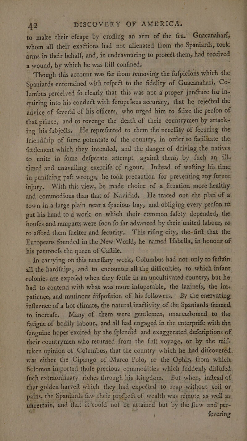 to make their efcape by crofling an arm of the fea. Guacanahariy whom all their exactions had not alienated from the Spaniards, took arms in their behalf, and, in endeavouring to Proreee HE Biy: had Sea bans a wound, by which he was ftill confined. Though this account was far from removing the fafpicions which the Spaniards entertained with refpe& to the fidelity of Guacanahari, Co- Iumbus perceived fo clearly that this was not a proper junéture for in- quiring into his conduct with ferupulous accuracy, that he rejected the advice of feveral of his officers, who urged him to feize the perfon of that prince, and to revenge the death of their countrymen by attack- ing his fubje@ts. He reprefented to them the neceflity of fecuring the friendfhip of fome potentate of the country, in order to facilitate the fettlement which they intended, and the danger of driving the natives to unite in fome defperate attempt againft them, by faueh an ill- timed and unavailing exercife of rigour. Inftead of wafting his time in punifhing paft wrongs, he took precaution for preventing any future injury. With this view, he made choice of a fituation more healthy and commodious than that of Navidad. He traced out the plan of a town in a large plain near a fpacious bay, and obliging every perfon ta put his hand to a work on which their common fafety depended, the houfes and ramparts were foon fo far advanced by their‘united labour, 28: to afford them fhelter and fecurity. This rifing city, the-firft that the Europeans founded in the New World, he named Ifabella, in honour of his patrone{s the queen of Catftile. In carrying on this neceflary work,.Columbus had not ont to faftdin all the hardfhips, and to encounter all the difficulties, to which infant colonies are expofed when they fettle in an uncultivated country, but he had to contend with what was more infuperable, the lazinefs, the im- patience, and mutinous difpofition of his followers, By the enervating influence of a hot climate, the natural inaQivity of the Spaniards feemed. to increafe. Many of them were gentlemen, unaccuftomed to the fatigue of bodily labour, and all had engaged in the enterprife with the fanguine hopes excited by the fplendid and exaggerated defcriptions of their countrymen who returned from the firft voyage, or by the mif- taken opinion of Columbus, that the country which he had difeov ered. was either the Cipango of Marco Polo, or the Ophir, from which Solomon imported thofe precious commodities which fuddenly diffufed. fuch extraordinary riches through his kingdom. But when, inftead of that golden harveft which they had expetied to reap without toil or pains, t the Spaniards faw their prof peat of wealth was remote as well as uncertain, and that it ‘could not be attained but by the flow and” per- fevering