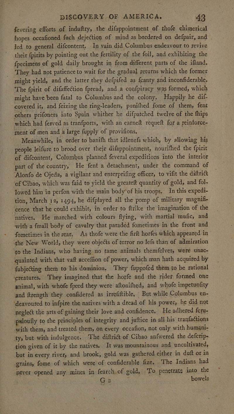 fevering efforts of induftry, the difappointment of thofe chimerical hopes occafioned fuch dejection of mind as bordered on defpair, and ied to general difcontent, In vain did Columbus endeavour to revive their fpirits by pointing out the fertility of the foil, and exhibiting the fpecimens of gold daily brought in from different parts of the ifland. They had not patience to wait for the gradual returns which the former might yield, and the latter they defpifed as fcanty and inconfiderable. The fpirit of difaffection fpread, and a confpiracy was formed, which might have been fatal to Columbus and the colony. Happily he dif- covered it, and feizing the ring-leaders, punifhed fome of them, fent others prifoners into Spain whither he difpatched twelve of the fhips which had ferved as tranfports, with an earneft requeft for a reinforce- ment of men and fi large fupply of provifions, a rtutee’ Meanwhile, in order to banifh that idlenefs which, by allowing his people leifure to brood over their difappointment, nourifhed the {pirit of difcontent, Columbus planned feveral expeditions into the interior part of the country, He fent a detachment, under the command of ‘Alonfo de Ojeda, a vigilant and enterprifing officer, to vifit the diftri& of Cibao, which was faid to yield the greateft quantity of gold, and fol lowed him in perfon with the main body’ of his troops, In this expedi- tion, March 12, 1494, he difplayed all the pomp of military magnifie ‘eence that he could exhibit, in order to ftrike the imagination of the ‘natives. He marched with colours flying, with martial mufic, and with a fmall body of cavalry that paraded fometimes in the front and fometimes in the rear. As thofe were the firft horfes which appeared in the New World, they were objects of terror no lefs than of admiration to the Indians, who having no tame animals themfelves, were unac- gquainted with that vaft acceffion of power, which man hath acquired by fubjeCting them to his dominion. They fuppofed them to be rational ‘ereatures. They imagined that the horfe and the ridef formed one animal, with whofe {peed they were aftonifhed, and whofe impetuofity and ftrength they confidered as irrefiftible, But while Columbus en- ‘deavoured to infpire the natives with a dread of his power,. he did not neglect the arts of gaining their love and confidence. He adhered {cru- waloufly 1 to the principles of integrity and juftice in all his tranfaétions with them, and treated them, on every occafion, not only with humani- ty, but with indulgence. The diftri& of Cibao anfwered the defcrip- tion given of it by the natives. It was mountainous and uncultivated, but in every river, and brook, gold was gathered either in duft or in grains, fome of which were of confiderable fize. The Indians had pever opened any mines in fearch,of gold, To penetrate into the G2 bowels