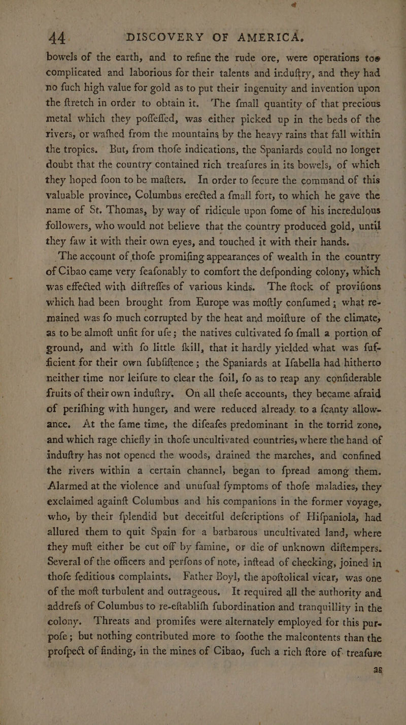 bowels of the earth, and to refine the rude ore, were operations tos complicated and laborious for their talents and induftry, and they had no fuch high value for gold as to put their ingenuity and invention upon the ftretch in order to obtain it, The {mall quantity of that precious. metal which they poffefled, was either picked up in the beds of the rivers, or wafhed from the mountains by the heavy rains that fall within the tropics. But, from thofe indications, the Spaniards could no longer doubt that the country contained rich treafures in its bowels, of which they hoped foon to be mafters, In order to fecure the pornraaiid of this valuable province, Columbus ereéted a fmall fort, to which he gave the name of St. Thomas, by way of ridicule upon fome of his incredulous followers, who would not believe that the country produced gold, until they faw it with their own eyes, and touched it with their hands. The account of thofe promifing appearances of wealth in the country of Cibao came very feafonably to comfort the defponding colony, which — was effected with diftrefles of various kinds. The ftock of provifions which had been brought from Europe was moftly confumed ; what re- mained was fo much corrupted by the heat and moifture of the climate, — as to be almoft unfit for ufe; the natives cultivated fo {mall a portion of ground, and with fo little fkill, that it hardly yielded what was fuf- ficient for their own fubfiftence ; the Spaniards at Ifabella had hitherto neither time nor leifure to clear the foil, fo as to reap any confiderable fruits of theirown induftry. On all thefe accounts, they became afraid of perifhing with hunger, and were reduced already, to a fcanty allow- ance. At the fame time, the difeafes predominant in the torrid zone, and which rage chiefly in thofe uncultivated countries, where the hand of induftry has not opened the woods, drained the marches, and confined the rivers within a certain channel, began to fpread among them. Alarmed at the violence and unufual fymptoms of thofe maladies, they exclaimed againft Columbus and his companions in the former voyage, who, by their fplendid but deceitful defcriptions of Hifpaniola, had allured them to quit Spain for a barbarous uncultivated land, where they muft either be cut off by famine, or die of unknown diftempers. Several of the officers and perfons of note, inftead of checking, joined in thofe feditious complaints. Father Boyl, the apoftolical vicar, was one of the moft turbulent and outrageous. It required all the authority and addrefs of Columbus to re-eftablith fubordination and tranquillity in the colony. ‘Threats and promifes were alternately employed for this pure pofe; but nothing contributed more to foothe the malcontents than the profpect of finding; in the mines of Cibao, fuch a rich ftore of. treafure ag